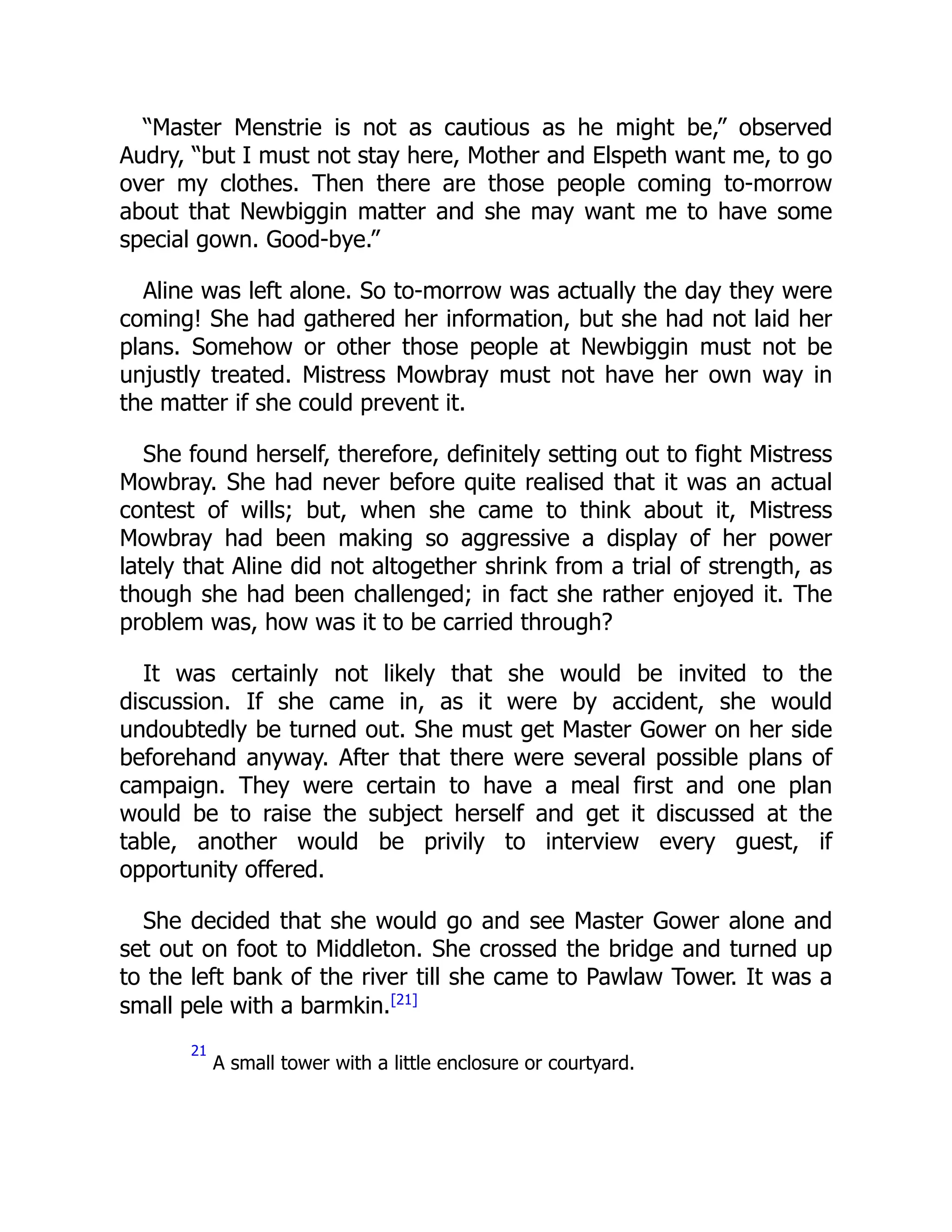“Master Menstrie is not as cautious as he might be,” observed
Audry, “but I must not stay here, Mother and Elspeth want me, to go
over my clothes. Then there are those people coming to-morrow
about that Newbiggin matter and she may want me to have some
special gown. Good-bye.”
Aline was left alone. So to-morrow was actually the day they were
coming! She had gathered her information, but she had not laid her
plans. Somehow or other those people at Newbiggin must not be
unjustly treated. Mistress Mowbray must not have her own way in
the matter if she could prevent it.
She found herself, therefore, definitely setting out to fight Mistress
Mowbray. She had never before quite realised that it was an actual
contest of wills; but, when she came to think about it, Mistress
Mowbray had been making so aggressive a display of her power
lately that Aline did not altogether shrink from a trial of strength, as
though she had been challenged; in fact she rather enjoyed it. The
problem was, how was it to be carried through?
It was certainly not likely that she would be invited to the
discussion. If she came in, as it were by accident, she would
undoubtedly be turned out. She must get Master Gower on her side
beforehand anyway. After that there were several possible plans of
campaign. They were certain to have a meal first and one plan
would be to raise the subject herself and get it discussed at the
table, another would be privily to interview every guest, if
opportunity offered.
She decided that she would go and see Master Gower alone and
set out on foot to Middleton. She crossed the bridge and turned up
to the left bank of the river till she came to Pawlaw Tower. It was a
small pele with a barmkin.[21]
21
A small tower with a little enclosure or courtyard.
 