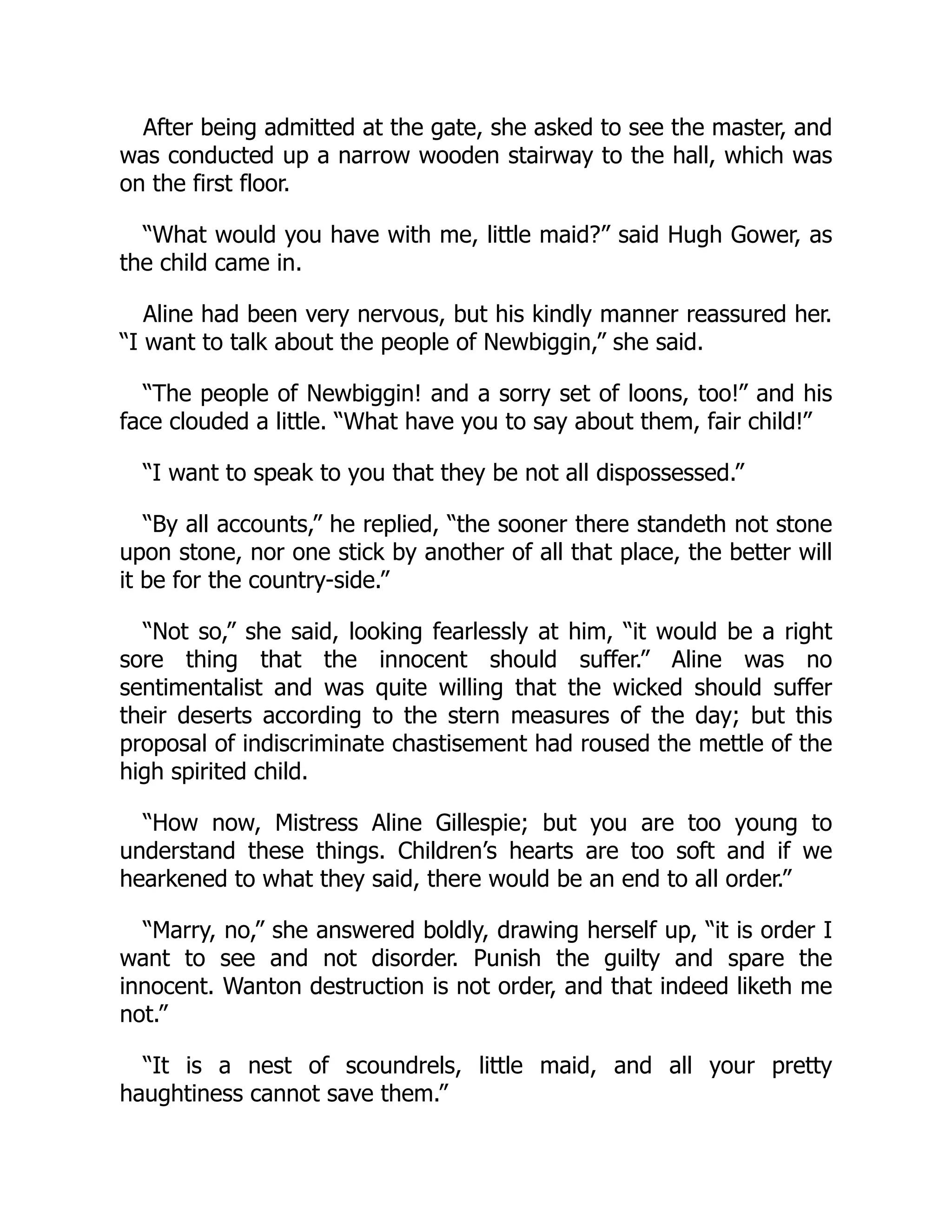 After being admitted at the gate, she asked to see the master, and
was conducted up a narrow wooden stairway to the hall, which was
on the first floor.
“What would you have with me, little maid?” said Hugh Gower, as
the child came in.
Aline had been very nervous, but his kindly manner reassured her.
“I want to talk about the people of Newbiggin,” she said.
“The people of Newbiggin! and a sorry set of loons, too!” and his
face clouded a little. “What have you to say about them, fair child!”
“I want to speak to you that they be not all dispossessed.”
“By all accounts,” he replied, “the sooner there standeth not stone
upon stone, nor one stick by another of all that place, the better will
it be for the country-side.”
“Not so,” she said, looking fearlessly at him, “it would be a right
sore thing that the innocent should suffer.” Aline was no
sentimentalist and was quite willing that the wicked should suffer
their deserts according to the stern measures of the day; but this
proposal of indiscriminate chastisement had roused the mettle of the
high spirited child.
“How now, Mistress Aline Gillespie; but you are too young to
understand these things. Children’s hearts are too soft and if we
hearkened to what they said, there would be an end to all order.”
“Marry, no,” she answered boldly, drawing herself up, “it is order I
want to see and not disorder. Punish the guilty and spare the
innocent. Wanton destruction is not order, and that indeed liketh me
not.”
“It is a nest of scoundrels, little maid, and all your pretty
haughtiness cannot save them.”
 