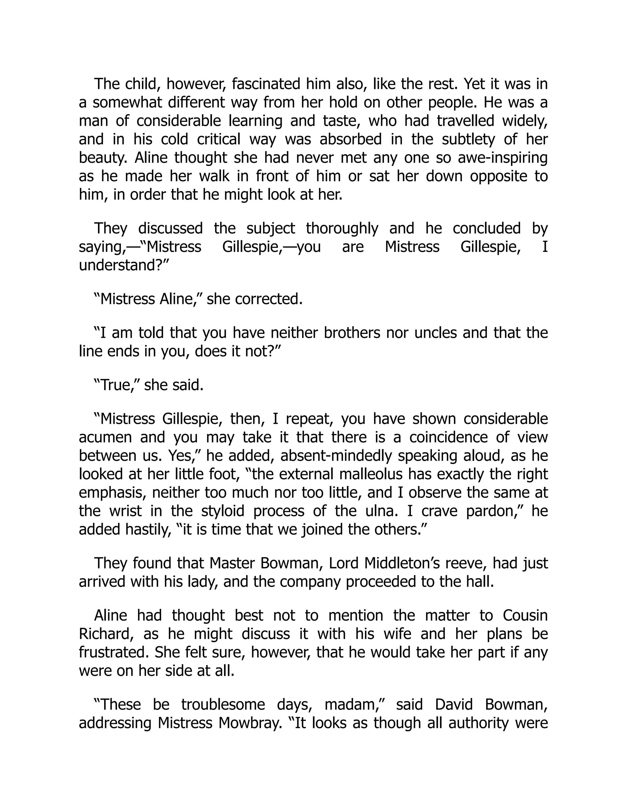 The child, however, fascinated him also, like the rest. Yet it was in
a somewhat different way from her hold on other people. He was a
man of considerable learning and taste, who had travelled widely,
and in his cold critical way was absorbed in the subtlety of her
beauty. Aline thought she had never met any one so awe-inspiring
as he made her walk in front of him or sat her down opposite to
him, in order that he might look at her.
They discussed the subject thoroughly and he concluded by
saying,—“Mistress Gillespie,—you are Mistress Gillespie, I
understand?”
“Mistress Aline,” she corrected.
“I am told that you have neither brothers nor uncles and that the
line ends in you, does it not?”
“True,” she said.
“Mistress Gillespie, then, I repeat, you have shown considerable
acumen and you may take it that there is a coincidence of view
between us. Yes,” he added, absent-mindedly speaking aloud, as he
looked at her little foot, “the external malleolus has exactly the right
emphasis, neither too much nor too little, and I observe the same at
the wrist in the styloid process of the ulna. I crave pardon,” he
added hastily, “it is time that we joined the others.”
They found that Master Bowman, Lord Middleton’s reeve, had just
arrived with his lady, and the company proceeded to the hall.
Aline had thought best not to mention the matter to Cousin
Richard, as he might discuss it with his wife and her plans be
frustrated. She felt sure, however, that he would take her part if any
were on her side at all.
“These be troublesome days, madam,” said David Bowman,
addressing Mistress Mowbray. “It looks as though all authority were
 