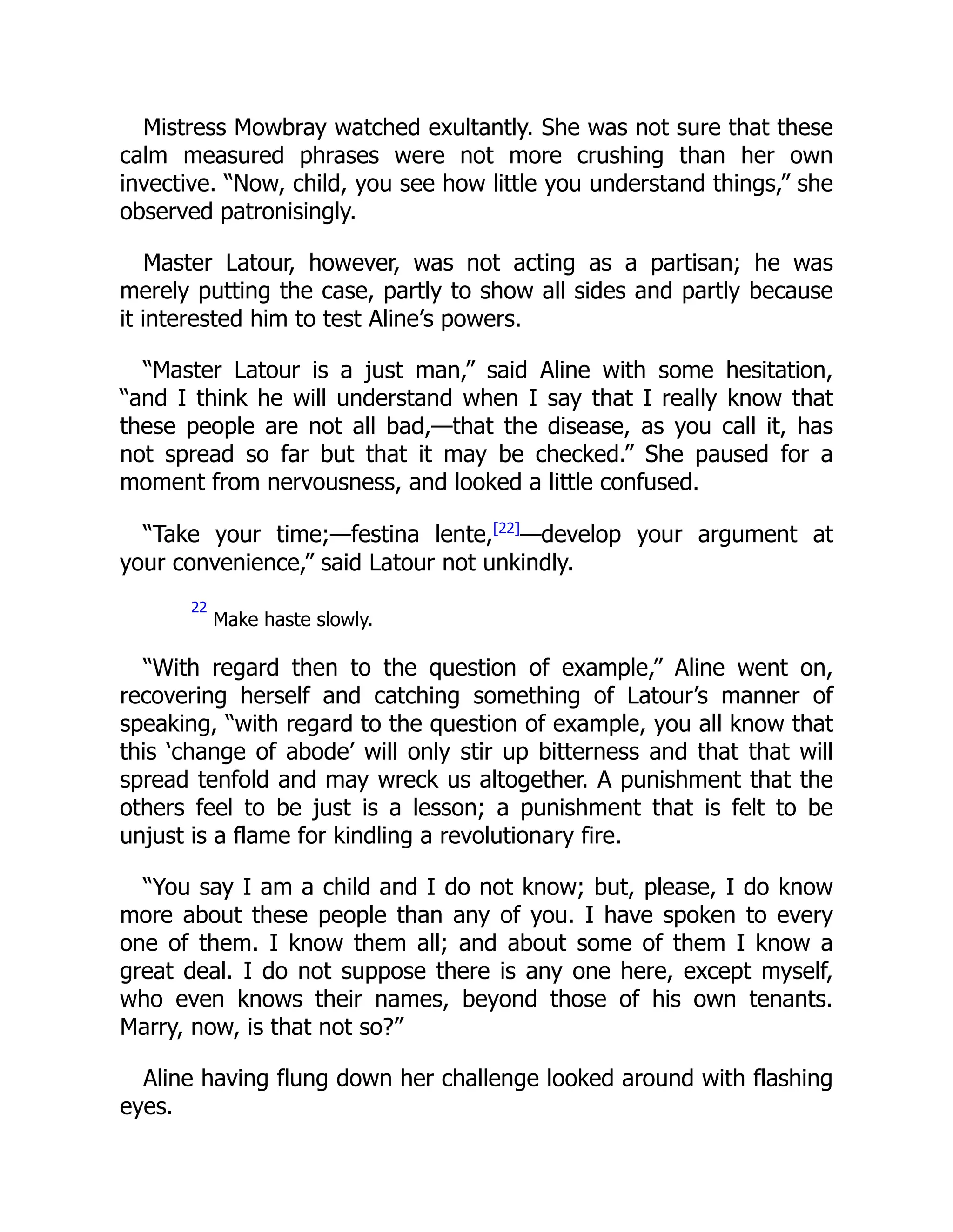 Mistress Mowbray watched exultantly. She was not sure that these
calm measured phrases were not more crushing than her own
invective. “Now, child, you see how little you understand things,” she
observed patronisingly.
Master Latour, however, was not acting as a partisan; he was
merely putting the case, partly to show all sides and partly because
it interested him to test Aline’s powers.
“Master Latour is a just man,” said Aline with some hesitation,
“and I think he will understand when I say that I really know that
these people are not all bad,—that the disease, as you call it, has
not spread so far but that it may be checked.” She paused for a
moment from nervousness, and looked a little confused.
“Take your time;—festina lente,[22]
—develop your argument at
your convenience,” said Latour not unkindly.
22
Make haste slowly.
“With regard then to the question of example,” Aline went on,
recovering herself and catching something of Latour’s manner of
speaking, “with regard to the question of example, you all know that
this ‘change of abode’ will only stir up bitterness and that that will
spread tenfold and may wreck us altogether. A punishment that the
others feel to be just is a lesson; a punishment that is felt to be
unjust is a flame for kindling a revolutionary fire.
“You say I am a child and I do not know; but, please, I do know
more about these people than any of you. I have spoken to every
one of them. I know them all; and about some of them I know a
great deal. I do not suppose there is any one here, except myself,
who even knows their names, beyond those of his own tenants.
Marry, now, is that not so?”
Aline having flung down her challenge looked around with flashing
eyes.
 