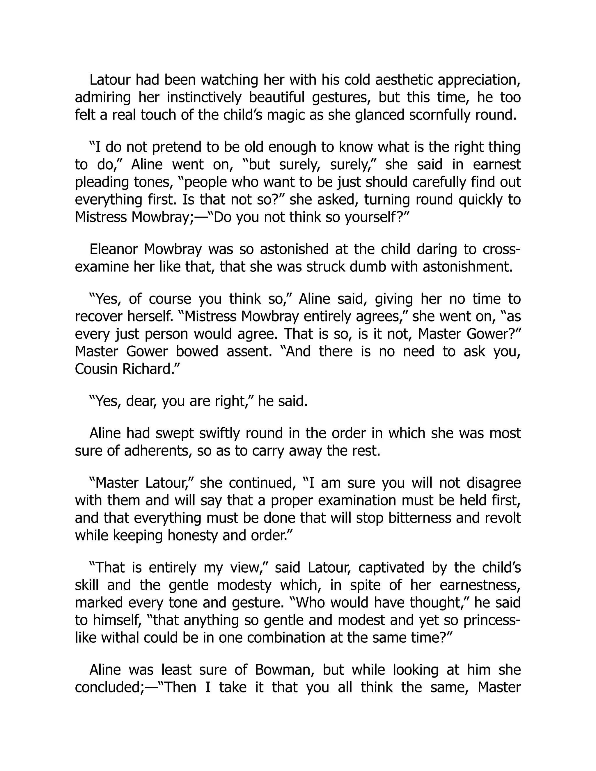 Latour had been watching her with his cold aesthetic appreciation,
admiring her instinctively beautiful gestures, but this time, he too
felt a real touch of the child’s magic as she glanced scornfully round.
“I do not pretend to be old enough to know what is the right thing
to do,” Aline went on, “but surely, surely,” she said in earnest
pleading tones, “people who want to be just should carefully find out
everything first. Is that not so?” she asked, turning round quickly to
Mistress Mowbray;—“Do you not think so yourself?”
Eleanor Mowbray was so astonished at the child daring to cross-
examine her like that, that she was struck dumb with astonishment.
“Yes, of course you think so,” Aline said, giving her no time to
recover herself. “Mistress Mowbray entirely agrees,” she went on, “as
every just person would agree. That is so, is it not, Master Gower?”
Master Gower bowed assent. “And there is no need to ask you,
Cousin Richard.”
“Yes, dear, you are right,” he said.
Aline had swept swiftly round in the order in which she was most
sure of adherents, so as to carry away the rest.
“Master Latour,” she continued, “I am sure you will not disagree
with them and will say that a proper examination must be held first,
and that everything must be done that will stop bitterness and revolt
while keeping honesty and order.”
“That is entirely my view,” said Latour, captivated by the child’s
skill and the gentle modesty which, in spite of her earnestness,
marked every tone and gesture. “Who would have thought,” he said
to himself, “that anything so gentle and modest and yet so princess-
like withal could be in one combination at the same time?”
Aline was least sure of Bowman, but while looking at him she
concluded;—“Then I take it that you all think the same, Master
 