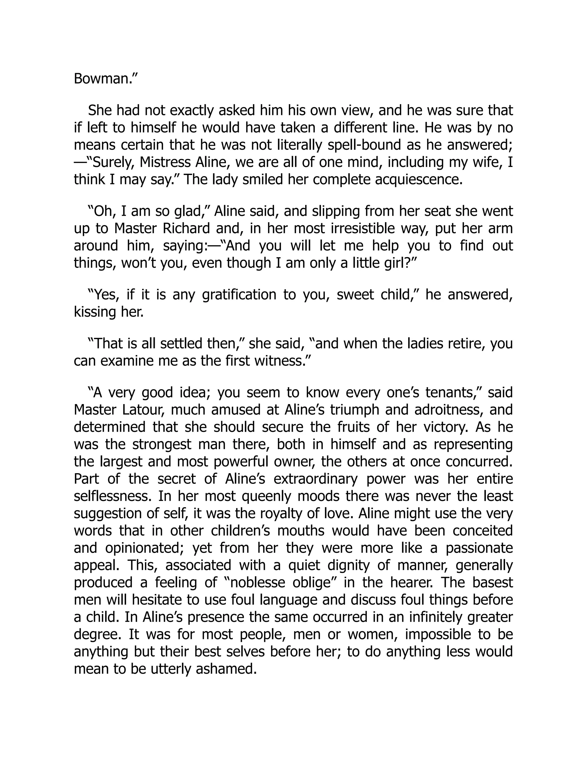 Bowman.”
She had not exactly asked him his own view, and he was sure that
if left to himself he would have taken a different line. He was by no
means certain that he was not literally spell-bound as he answered;
—“Surely, Mistress Aline, we are all of one mind, including my wife, I
think I may say.” The lady smiled her complete acquiescence.
“Oh, I am so glad,” Aline said, and slipping from her seat she went
up to Master Richard and, in her most irresistible way, put her arm
around him, saying:—“And you will let me help you to find out
things, won’t you, even though I am only a little girl?”
“Yes, if it is any gratification to you, sweet child,” he answered,
kissing her.
“That is all settled then,” she said, “and when the ladies retire, you
can examine me as the first witness.”
“A very good idea; you seem to know every one’s tenants,” said
Master Latour, much amused at Aline’s triumph and adroitness, and
determined that she should secure the fruits of her victory. As he
was the strongest man there, both in himself and as representing
the largest and most powerful owner, the others at once concurred.
Part of the secret of Aline’s extraordinary power was her entire
selflessness. In her most queenly moods there was never the least
suggestion of self, it was the royalty of love. Aline might use the very
words that in other children’s mouths would have been conceited
and opinionated; yet from her they were more like a passionate
appeal. This, associated with a quiet dignity of manner, generally
produced a feeling of “noblesse oblige” in the hearer. The basest
men will hesitate to use foul language and discuss foul things before
a child. In Aline’s presence the same occurred in an infinitely greater
degree. It was for most people, men or women, impossible to be
anything but their best selves before her; to do anything less would
mean to be utterly ashamed.
 