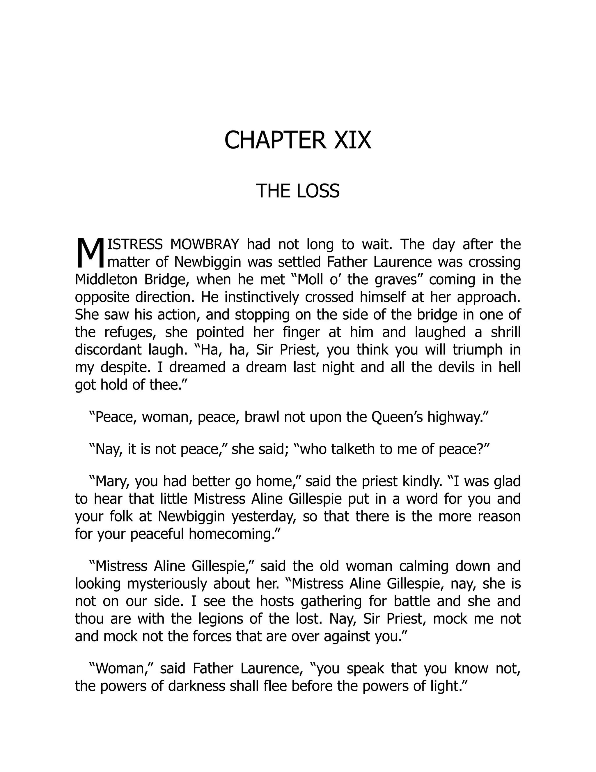 M
CHAPTER XIX
THE LOSS
ISTRESS MOWBRAY had not long to wait. The day after the
matter of Newbiggin was settled Father Laurence was crossing
Middleton Bridge, when he met “Moll o’ the graves” coming in the
opposite direction. He instinctively crossed himself at her approach.
She saw his action, and stopping on the side of the bridge in one of
the refuges, she pointed her finger at him and laughed a shrill
discordant laugh. “Ha, ha, Sir Priest, you think you will triumph in
my despite. I dreamed a dream last night and all the devils in hell
got hold of thee.”
“Peace, woman, peace, brawl not upon the Queen’s highway.”
“Nay, it is not peace,” she said; “who talketh to me of peace?”
“Mary, you had better go home,” said the priest kindly. “I was glad
to hear that little Mistress Aline Gillespie put in a word for you and
your folk at Newbiggin yesterday, so that there is the more reason
for your peaceful homecoming.”
“Mistress Aline Gillespie,” said the old woman calming down and
looking mysteriously about her. “Mistress Aline Gillespie, nay, she is
not on our side. I see the hosts gathering for battle and she and
thou are with the legions of the lost. Nay, Sir Priest, mock me not
and mock not the forces that are over against you.”
“Woman,” said Father Laurence, “you speak that you know not,
the powers of darkness shall flee before the powers of light.”
 