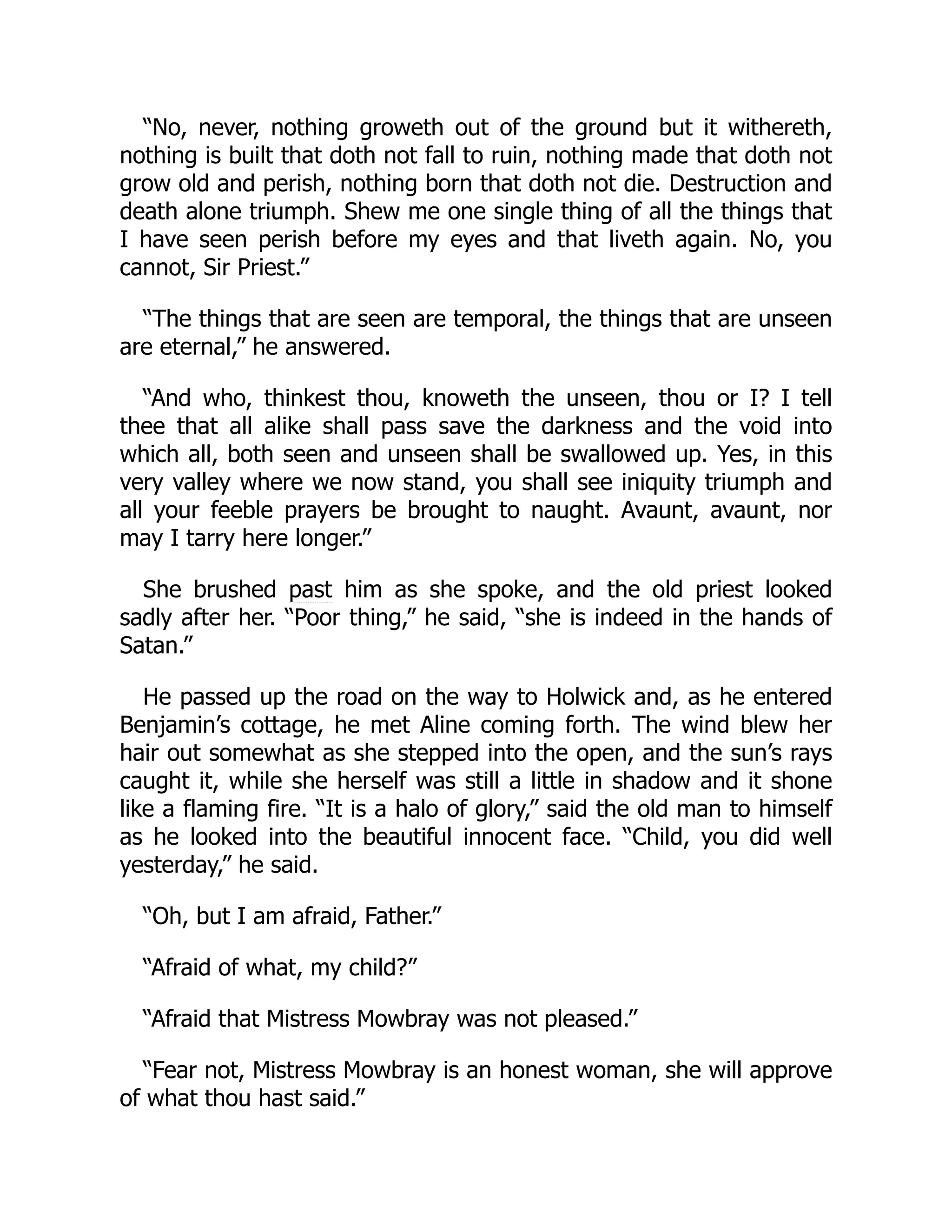 “No, never, nothing groweth out of the ground but it withereth,
nothing is built that doth not fall to ruin, nothing made that doth not
grow old and perish, nothing born that doth not die. Destruction and
death alone triumph. Shew me one single thing of all the things that
I have seen perish before my eyes and that liveth again. No, you
cannot, Sir Priest.”
“The things that are seen are temporal, the things that are unseen
are eternal,” he answered.
“And who, thinkest thou, knoweth the unseen, thou or I? I tell
thee that all alike shall pass save the darkness and the void into
which all, both seen and unseen shall be swallowed up. Yes, in this
very valley where we now stand, you shall see iniquity triumph and
all your feeble prayers be brought to naught. Avaunt, avaunt, nor
may I tarry here longer.”
She brushed past him as she spoke, and the old priest looked
sadly after her. “Poor thing,” he said, “she is indeed in the hands of
Satan.”
He passed up the road on the way to Holwick and, as he entered
Benjamin’s cottage, he met Aline coming forth. The wind blew her
hair out somewhat as she stepped into the open, and the sun’s rays
caught it, while she herself was still a little in shadow and it shone
like a flaming fire. “It is a halo of glory,” said the old man to himself
as he looked into the beautiful innocent face. “Child, you did well
yesterday,” he said.
“Oh, but I am afraid, Father.”
“Afraid of what, my child?”
“Afraid that Mistress Mowbray was not pleased.”
“Fear not, Mistress Mowbray is an honest woman, she will approve
of what thou hast said.”
 