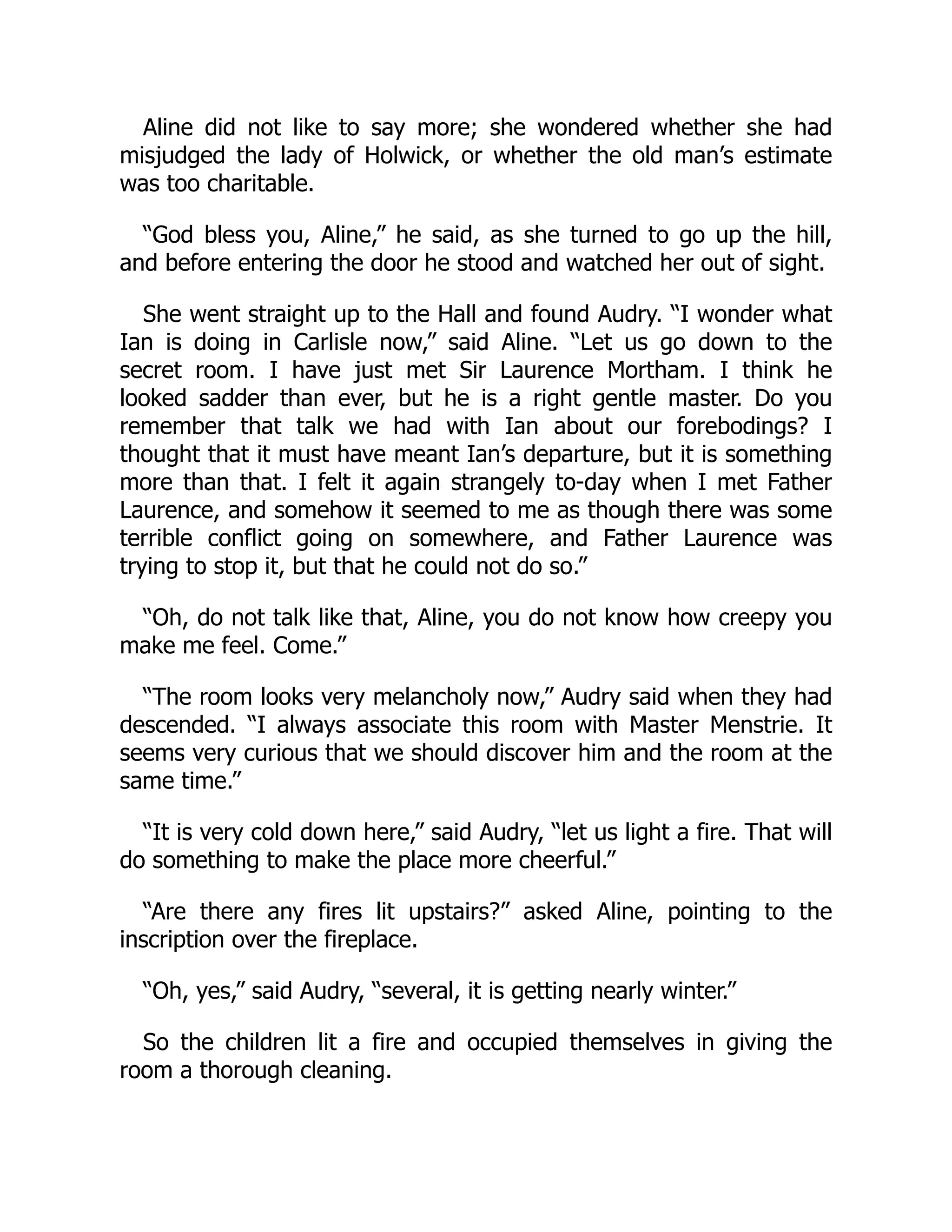 Aline did not like to say more; she wondered whether she had
misjudged the lady of Holwick, or whether the old man’s estimate
was too charitable.
“God bless you, Aline,” he said, as she turned to go up the hill,
and before entering the door he stood and watched her out of sight.
She went straight up to the Hall and found Audry. “I wonder what
Ian is doing in Carlisle now,” said Aline. “Let us go down to the
secret room. I have just met Sir Laurence Mortham. I think he
looked sadder than ever, but he is a right gentle master. Do you
remember that talk we had with Ian about our forebodings? I
thought that it must have meant Ian’s departure, but it is something
more than that. I felt it again strangely to-day when I met Father
Laurence, and somehow it seemed to me as though there was some
terrible conflict going on somewhere, and Father Laurence was
trying to stop it, but that he could not do so.”
“Oh, do not talk like that, Aline, you do not know how creepy you
make me feel. Come.”
“The room looks very melancholy now,” Audry said when they had
descended. “I always associate this room with Master Menstrie. It
seems very curious that we should discover him and the room at the
same time.”
“It is very cold down here,” said Audry, “let us light a fire. That will
do something to make the place more cheerful.”
“Are there any fires lit upstairs?” asked Aline, pointing to the
inscription over the fireplace.
“Oh, yes,” said Audry, “several, it is getting nearly winter.”
So the children lit a fire and occupied themselves in giving the
room a thorough cleaning.
 