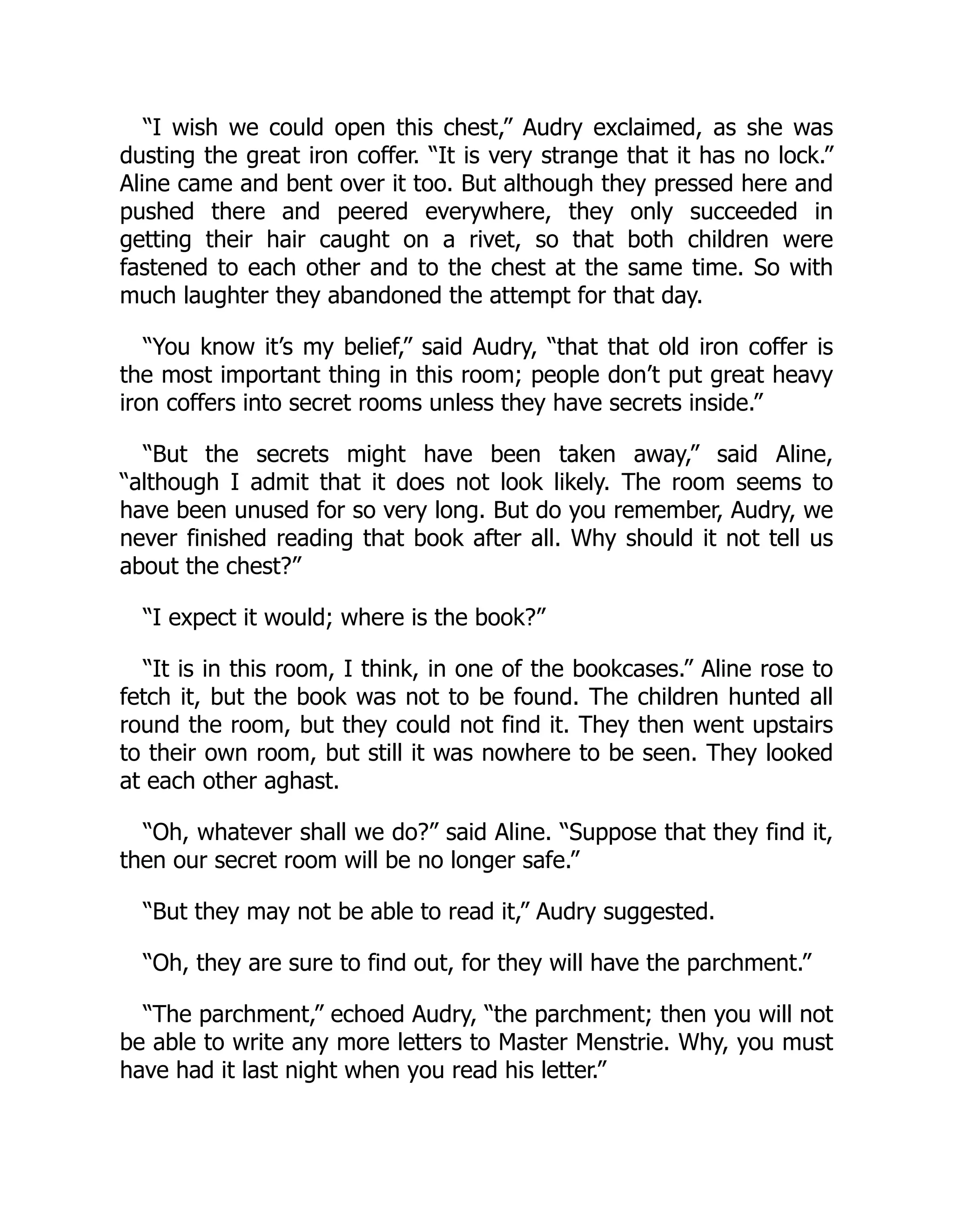 “I wish we could open this chest,” Audry exclaimed, as she was
dusting the great iron coffer. “It is very strange that it has no lock.”
Aline came and bent over it too. But although they pressed here and
pushed there and peered everywhere, they only succeeded in
getting their hair caught on a rivet, so that both children were
fastened to each other and to the chest at the same time. So with
much laughter they abandoned the attempt for that day.
“You know it’s my belief,” said Audry, “that that old iron coffer is
the most important thing in this room; people don’t put great heavy
iron coffers into secret rooms unless they have secrets inside.”
“But the secrets might have been taken away,” said Aline,
“although I admit that it does not look likely. The room seems to
have been unused for so very long. But do you remember, Audry, we
never finished reading that book after all. Why should it not tell us
about the chest?”
“I expect it would; where is the book?”
“It is in this room, I think, in one of the bookcases.” Aline rose to
fetch it, but the book was not to be found. The children hunted all
round the room, but they could not find it. They then went upstairs
to their own room, but still it was nowhere to be seen. They looked
at each other aghast.
“Oh, whatever shall we do?” said Aline. “Suppose that they find it,
then our secret room will be no longer safe.”
“But they may not be able to read it,” Audry suggested.
“Oh, they are sure to find out, for they will have the parchment.”
“The parchment,” echoed Audry, “the parchment; then you will not
be able to write any more letters to Master Menstrie. Why, you must
have had it last night when you read his letter.”
 