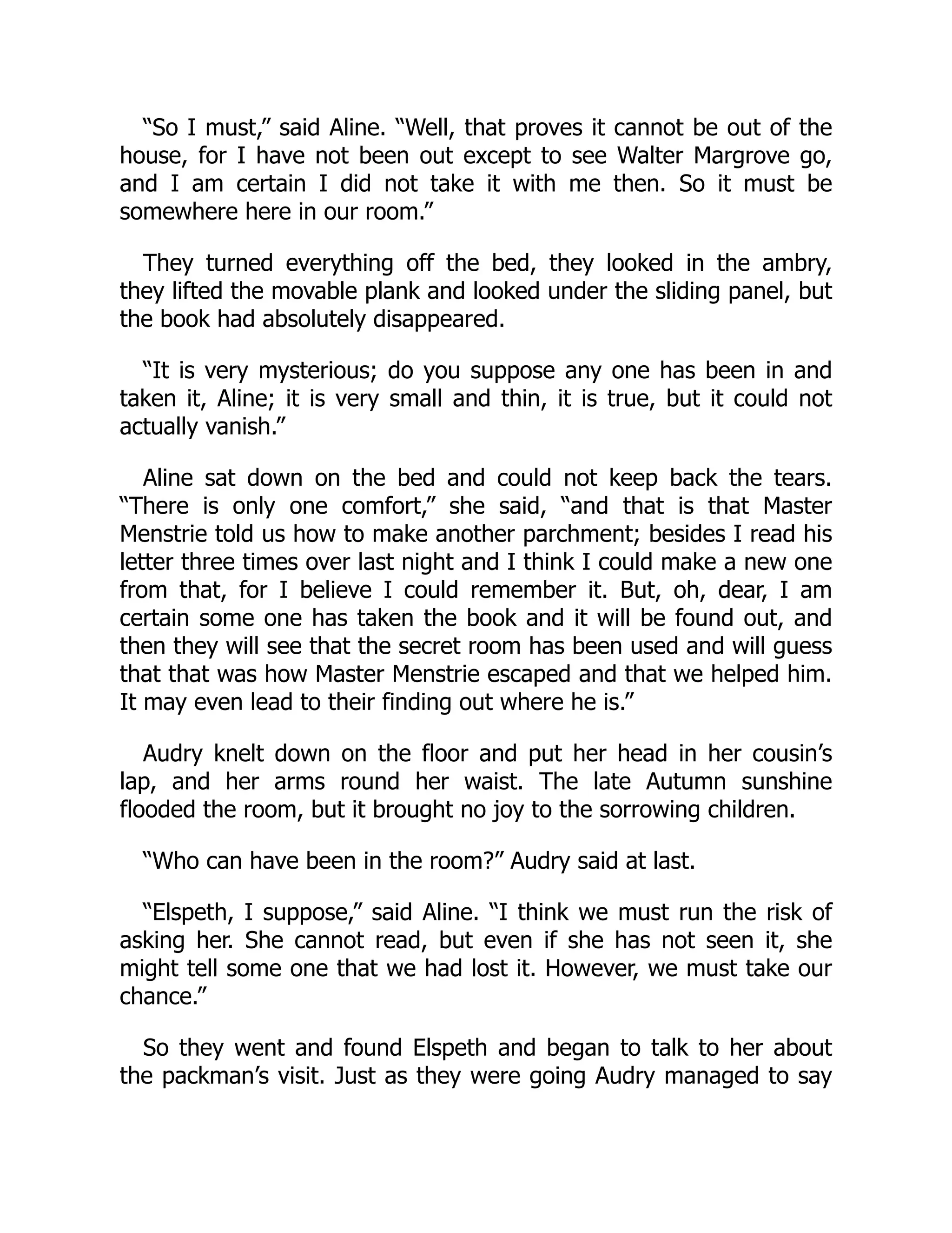 “So I must,” said Aline. “Well, that proves it cannot be out of the
house, for I have not been out except to see Walter Margrove go,
and I am certain I did not take it with me then. So it must be
somewhere here in our room.”
They turned everything off the bed, they looked in the ambry,
they lifted the movable plank and looked under the sliding panel, but
the book had absolutely disappeared.
“It is very mysterious; do you suppose any one has been in and
taken it, Aline; it is very small and thin, it is true, but it could not
actually vanish.”
Aline sat down on the bed and could not keep back the tears.
“There is only one comfort,” she said, “and that is that Master
Menstrie told us how to make another parchment; besides I read his
letter three times over last night and I think I could make a new one
from that, for I believe I could remember it. But, oh, dear, I am
certain some one has taken the book and it will be found out, and
then they will see that the secret room has been used and will guess
that that was how Master Menstrie escaped and that we helped him.
It may even lead to their finding out where he is.”
Audry knelt down on the floor and put her head in her cousin’s
lap, and her arms round her waist. The late Autumn sunshine
flooded the room, but it brought no joy to the sorrowing children.
“Who can have been in the room?” Audry said at last.
“Elspeth, I suppose,” said Aline. “I think we must run the risk of
asking her. She cannot read, but even if she has not seen it, she
might tell some one that we had lost it. However, we must take our
chance.”
So they went and found Elspeth and began to talk to her about
the packman’s visit. Just as they were going Audry managed to say
 