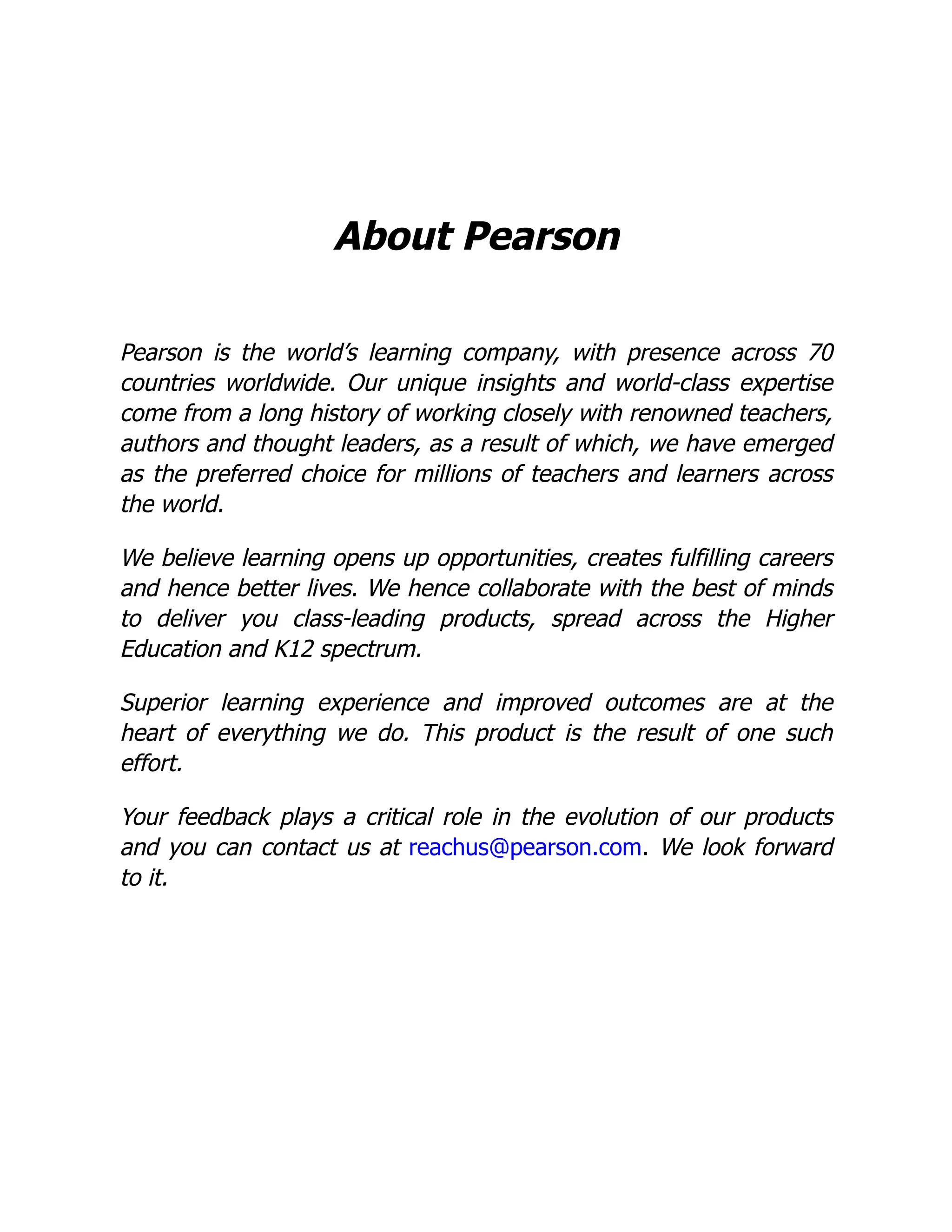 About Pearson
Pearson is the world’s learning company, with presence across 70
countries worldwide. Our unique insights and world-class expertise
come from a long history of working closely with renowned teachers,
authors and thought leaders, as a result of which, we have emerged
as the preferred choice for millions of teachers and learners across
the world.
We believe learning opens up opportunities, creates fulfilling careers
and hence better lives. We hence collaborate with the best of minds
to deliver you class-leading products, spread across the Higher
Education and K12 spectrum.
Superior learning experience and improved outcomes are at the
heart of everything we do. This product is the result of one such
effort.
Your feedback plays a critical role in the evolution of our products
and you can contact us at reachus@pearson.com. We look forward
to it.
 