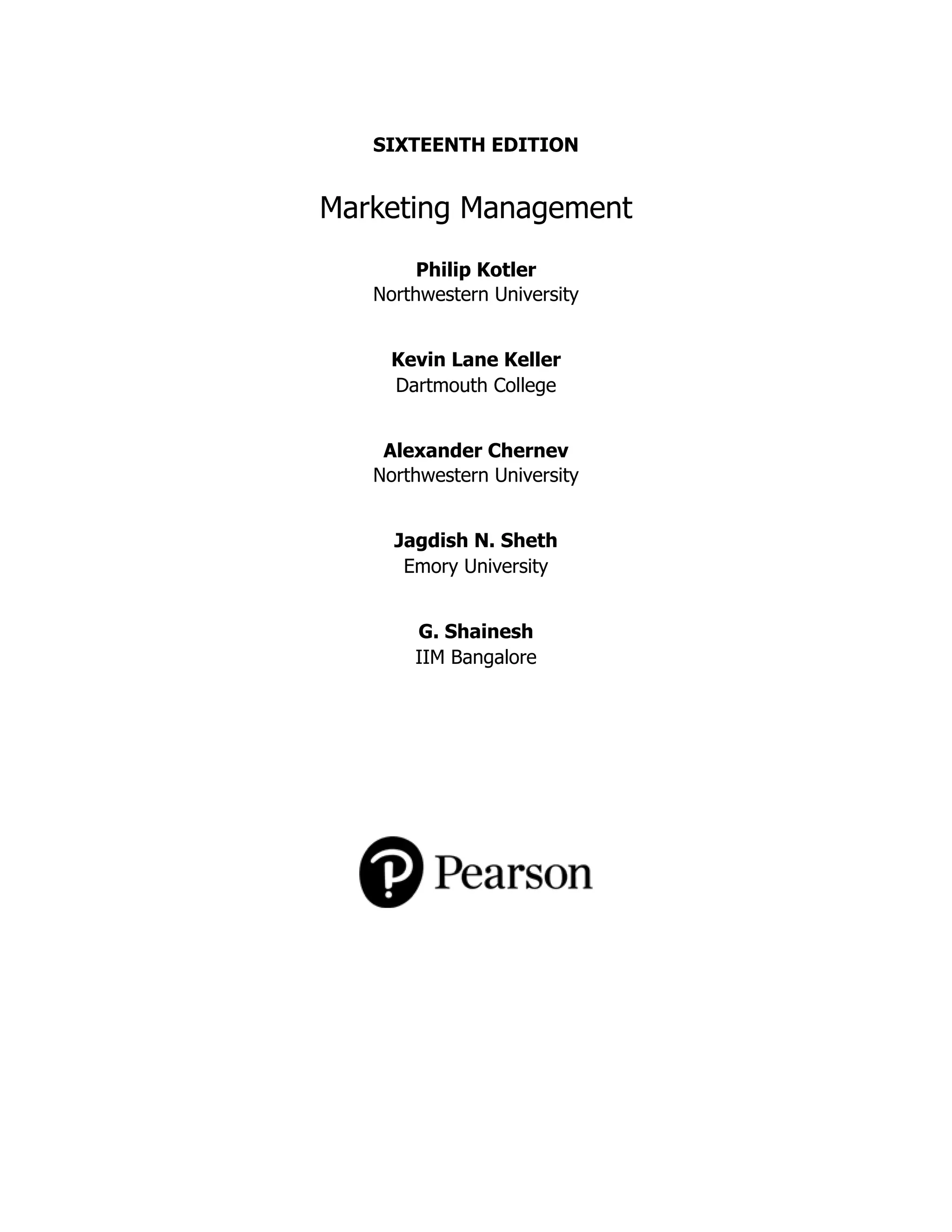 SIXTEENTH EDITION
Marketing Management
Philip Kotler
Northwestern University
Kevin Lane Keller
Dartmouth College
Alexander Chernev
Northwestern University
Jagdish N. Sheth
Emory University
G. Shainesh
IIM Bangalore
 