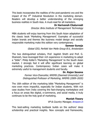 This book incorporates the realities of the post-pandemic era and the
impact of the 4th
Industrial Revolution in the marketing domain.
Readers will develop a better understanding of the emerging
business realities in South Asia. A must-read for all marketers.
Dr Harivansh Chaturvedi
Director. Birla Institute of Management Technology
MBA students will enjoy learning from this South Asian adaptation of
the classic book ‘Marketing Management’. Examples of successful
Indian brands and themes like business model design and socially
responsible marketing make this edition very contemporary.
Sameer Suneja
Global CEO, Perfetti Van Melle Group B.V., Amsterdam
The two distinguished scholars, Prof. Jagdish Sheth and Prof. G.
Shainesh, have leveraged their rich experience in marketing to adapt
a “bible”: Philip Kotler’s ‘Marketing Management’ to the South Asian
market. I strongly feel it will offer significant learning on global
marketing practices. Contemporary Indian cases will make it
extremely useful to management students and faculty.
Dr. Rajan Saxena
Former Vice-Chancellor, NMIMS (Deemed University) and
Distinguished Professor of Marketing, NMIMS (2009–2020)
The 16th edition of the marketing bible “Marketing Management” is
now even more impactful, especially for Indian students. With rich
case studies from India covering the fast-changing marketplace and
a focus on areas like digital, e-commerce, and social media, it truly
continues to be the holy grail of marketing.
Manish Tiwary
VP & Country Manager, Amazon.in
This best-selling marketing textbook builds on the authors’ deep
scholarship and practical insights. New concepts and frameworks,
 