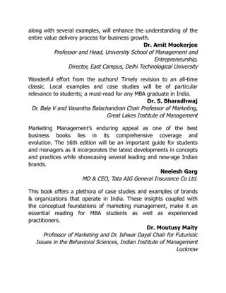 along with several examples, will enhance the understanding of the
entire value delivery process for business growth.
Dr. Amit Mookerjee
Professor and Head, University School of Management and
Entrepreneurship,
Director, East Campus, Delhi Technological University
Wonderful effort from the authors! Timely revision to an all-time
classic. Local examples and case studies will be of particular
relevance to students; a must-read for any MBA graduate in India.
Dr. S. Bharadhwaj
Dr. Bala V and Vasantha Balachandran Chair Professor of Marketing,
Great Lakes Institute of Management
Marketing Management’s enduring appeal as one of the best
business books lies in its comprehensive coverage and
evolution. The 16th edition will be an important guide for students
and managers as it incorporates the latest developments in concepts
and practices while showcasing several leading and new-age Indian
brands.
Neelesh Garg
MD & CEO, Tata AIG General Insurance Co Ltd.
This book offers a plethora of case studies and examples of brands
& organizations that operate in India. These insights coupled with
the conceptual foundations of marketing management, make it an
essential reading for MBA students as well as experienced
practitioners.
Dr. Moutusy Maity
Professor of Marketing and Dr. Ishwar Dayal Chair for Futuristic
Issues in the Behavioral Sciences, Indian Institute of Management
Lucknow
 