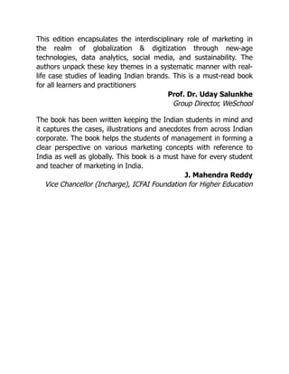 This edition encapsulates the interdisciplinary role of marketing in
the realm of globalization & digitization through new-age
technologies, data analytics, social media, and sustainability. The
authors unpack these key themes in a systematic manner with real-
life case studies of leading Indian brands. This is a must-read book
for all learners and practitioners
Prof. Dr. Uday Salunkhe
Group Director, WeSchool
The book has been written keeping the Indian students in mind and
it captures the cases, illustrations and anecdotes from across Indian
corporate. The book helps the students of management in forming a
clear perspective on various marketing concepts with reference to
India as well as globally. This book is a must have for every student
and teacher of marketing in India.
J. Mahendra Reddy
Vice Chancellor (Incharge), ICFAI Foundation for Higher Education
 