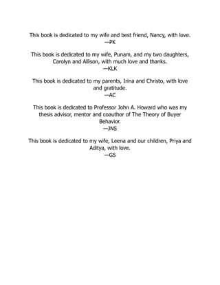This book is dedicated to my wife and best friend, Nancy, with love.
—PK
This book is dedicated to my wife, Punam, and my two daughters,
Carolyn and Allison, with much love and thanks.
—KLK
This book is dedicated to my parents, Irina and Christo, with love
and gratitude.
—AC
This book is dedicated to Professor John A. Howard who was my
thesis advisor, mentor and coauthor of The Theory of Buyer
Behavior.
—JNS
This book is dedicated to my wife, Leena and our children, Priya and
Aditya, with love.
—GS
 