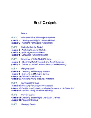 Brief Contents
Preface
PART 1 Fundamentals of Marketing Management
chapter 1 Defining Marketing for the New Realities
chapter 2 Marketing Planning and Management
PART 2 Understanding the Market
chapter 3 Analyzing Consumer Markets
chapter 4 Analyzing Business Markets
chapter 5 Conducting Marketing Research
PART 3 Developing a Viable Market Strategy
chapter 6 Identifying Market Segments and Target Customers
chapter 7 Crafting a Customer Value Proposition and Positioning
PART 4 Designing Value
chapter 8 Designing and Managing Products
chapter 9 Designing and Managing Services
chapter 10 Building Strong Brands
chapter 11 Managing Pricing and Sales Promotions
PART 5 Communicating Value
chapter 12 Managing Marketing Communications
chapter 13 Designing an Integrated Marketing Campaign in the Digital Age
chapter 14 Personal Selling and Direct Marketing
PART 6 Delivering Value
chapter 15 Designing and Managing Distribution Channels
chapter 16 Managing Retailing
PART 7 Managing Growth
 