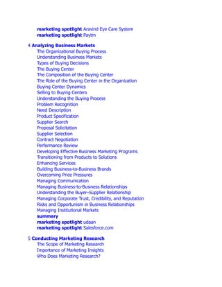 marketing spotlight Aravind Eye Care System
marketing spotlight Paytm
4 Analyzing Business Markets
The Organizational Buying Process
Understanding Business Markets
Types of Buying Decisions
The Buying Center
The Composition of the Buying Center
The Role of the Buying Center in the Organization
Buying Center Dynamics
Selling to Buying Centers
Understanding the Buying Process
Problem Recognition
Need Description
Product Specification
Supplier Search
Proposal Solicitation
Supplier Selection
Contract Negotiation
Performance Review
Developing Effective Business Marketing Programs
Transitioning from Products to Solutions
Enhancing Services
Building Business-to-Business Brands
Overcoming Price Pressures
Managing Communication
Managing Business-to-Business Relationships
Understanding the Buyer–Supplier Relationship
Managing Corporate Trust, Credibility, and Reputation
Risks and Opportunism in Business Relationships
Managing Institutional Markets
summary
marketing spotlight udaan
marketing spotlight Salesforce.com
5 Conducting Marketing Research
The Scope of Marketing Research
Importance of Marketing Insights
Who Does Marketing Research?
 