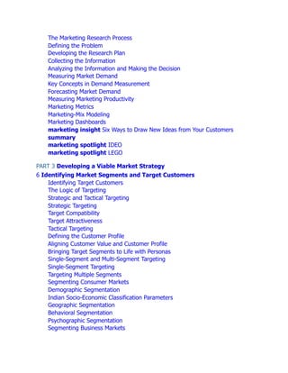 The Marketing Research Process
Defining the Problem
Developing the Research Plan
Collecting the Information
Analyzing the Information and Making the Decision
Measuring Market Demand
Key Concepts in Demand Measurement
Forecasting Market Demand
Measuring Marketing Productivity
Marketing Metrics
Marketing-Mix Modeling
Marketing Dashboards
marketing insight Six Ways to Draw New Ideas from Your Customers
summary
marketing spotlight IDEO
marketing spotlight LEGO
PART 3 Developing a Viable Market Strategy
6 Identifying Market Segments and Target Customers
Identifying Target Customers
The Logic of Targeting
Strategic and Tactical Targeting
Strategic Targeting
Target Compatibility
Target Attractiveness
Tactical Targeting
Defining the Customer Profile
Aligning Customer Value and Customer Profile
Bringing Target Segments to Life with Personas
Single-Segment and Multi-Segment Targeting
Single-Segment Targeting
Targeting Multiple Segments
Segmenting Consumer Markets
Demographic Segmentation
Indian Socio-Economic Classification Parameters
Geographic Segmentation
Behavioral Segmentation
Psychographic Segmentation
Segmenting Business Markets
 