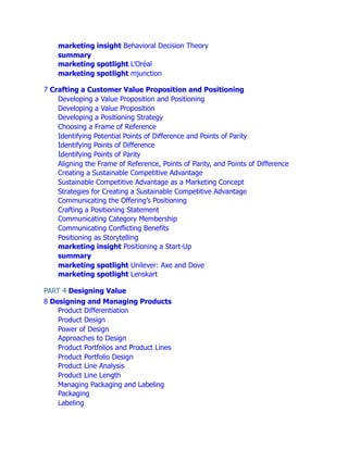 marketing insight Behavioral Decision Theory
summary
marketing spotlight L’Oréal
marketing spotlight mjunction
7 Crafting a Customer Value Proposition and Positioning
Developing a Value Proposition and Positioning
Developing a Value Proposition
Developing a Positioning Strategy
Choosing a Frame of Reference
Identifying Potential Points of Difference and Points of Parity
Identifying Points of Difference
Identifying Points of Parity
Aligning the Frame of Reference, Points of Parity, and Points of Difference
Creating a Sustainable Competitive Advantage
Sustainable Competitive Advantage as a Marketing Concept
Strategies for Creating a Sustainable Competitive Advantage
Communicating the Offering’s Positioning
Crafting a Positioning Statement
Communicating Category Membership
Communicating Conflicting Benefits
Positioning as Storytelling
marketing insight Positioning a Start-Up
summary
marketing spotlight Unilever: Axe and Dove
marketing spotlight Lenskart
PART 4 Designing Value
8 Designing and Managing Products
Product Differentiation
Product Design
Power of Design
Approaches to Design
Product Portfolios and Product Lines
Product Portfolio Design
Product Line Analysis
Product Line Length
Managing Packaging and Labeling
Packaging
Labeling
 