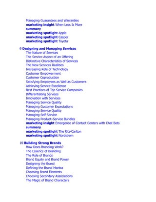 Managing Guarantees and Warranties
marketing insight When Less Is More
summary
marketing spotlight Apple
marketing spotlight Casper
marketing spotlight Toyota
9 Designing and Managing Services
The Nature of Services
The Service Aspect of an Offering
Distinctive Characteristics of Services
The New Services Realities
Increasing Role of Technology
Customer Empowerment
Customer Coproduction
Satisfying Employees as Well as Customers
Achieving Service Excellence
Best Practices of Top Service Companies
Differentiating Services
Innovation with Services
Managing Service Quality
Managing Customer Expectations
Managing Service Quality
Managing Self-Service
Managing Product–Service Bundles
marketing insight Emergence of Contact Centers with Chat Bots
summary
marketing spotlight The Ritz-Carlton
marketing spotlight Nordstrom
10 Building Strong Brands
How Does Branding Work?
The Essence of Branding
The Role of Brands
Brand Equity and Brand Power
Designing the Brand
Defining the Brand Mantra
Choosing Brand Elements
Choosing Secondary Associations
The Magic of Brand Characters
 