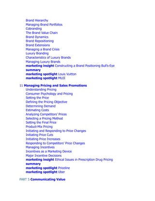 Brand Hierarchy
Managing Brand Portfolios
Cobranding
The Brand Value Chain
Brand Dynamics
Brand Repositioning
Brand Extensions
Managing a Brand Crisis
Luxury Branding
Characteristics of Luxury Brands
Managing Luxury Brands
marketing insight Constructing a Brand Positioning Bull’s-Eye
summary
marketing spotlight Louis Vuitton
marketing spotlight MUJI
11 Managing Pricing and Sales Promotions
Understanding Pricing
Consumer Psychology and Pricing
Setting the Price
Defining the Pricing Objective
Determining Demand
Estimating Costs
Analyzing Competitors’ Prices
Selecting a Pricing Method
Setting the Final Price
Product-Mix Pricing
Initiating and Responding to Price Changes
Initiating Price Cuts
Initiating Price Increases
Responding to Competitors’ Price Changes
Managing Incentives
Incentives as a Marketing Device
Major Incentive Decisions
marketing insight Ethical Issues in Prescription Drug Pricing
summary
marketing spotlight Priceline
marketing spotlight Uber
PART 5 Communicating Value
 