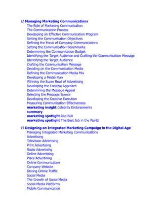 12 Managing Marketing Communications
The Role of Marketing Communication
The Communication Process
Developing an Effective Communication Program
Setting the Communication Objectives
Defining the Focus of Company Communications
Setting the Communication Benchmarks
Determining the Communication Budget
Identifying the Target Audience and Crafting the Communication Message
Identifying the Target Audience
Crafting the Communication Message
Deciding on the Communication Media
Defining the Communication Media Mix
Developing a Media Plan
Winning the Super Bowl of Advertising
Developing the Creative Approach
Determining the Message Appeal
Selecting the Message Source
Developing the Creative Execution
Measuring Communication Effectiveness
marketing insight Celebrity Endorsements
summary
marketing spotlight Red Bull
marketing spotlight The Best Job in the World
13 Designing an Integrated Marketing Campaign in the Digital Age
Managing Integrated Marketing Communications
Advertising
Television Advertising
Print Advertising
Radio Advertising
Online Advertising
Place Advertising
Online Communication
Company Website
Driving Online Traffic
Social Media
The Growth of Social Media
Social Media Platforms
Mobile Communication
 