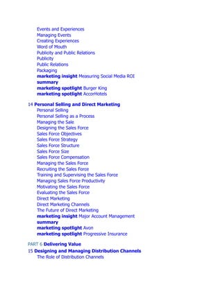 Events and Experiences
Managing Events
Creating Experiences
Word of Mouth
Publicity and Public Relations
Publicity
Public Relations
Packaging
marketing insight Measuring Social Media ROI
summary
marketing spotlight Burger King
marketing spotlight AccorHotels
14 Personal Selling and Direct Marketing
Personal Selling
Personal Selling as a Process
Managing the Sale
Designing the Sales Force
Sales Force Objectives
Sales Force Strategy
Sales Force Structure
Sales Force Size
Sales Force Compensation
Managing the Sales Force
Recruiting the Sales Force
Training and Supervising the Sales Force
Managing Sales Force Productivity
Motivating the Sales Force
Evaluating the Sales Force
Direct Marketing
Direct Marketing Channels
The Future of Direct Marketing
marketing insight Major Account Management
summary
marketing spotlight Avon
marketing spotlight Progressive Insurance
PART 6 Delivering Value
15 Designing and Managing Distribution Channels
The Role of Distribution Channels
 