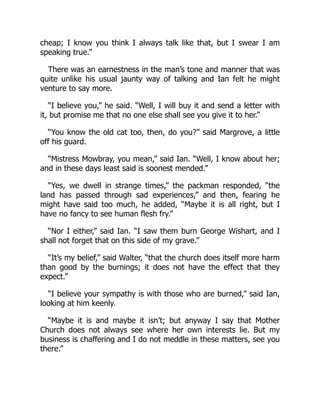 cheap; I know you think I always talk like that, but I swear I am
speaking true.”
There was an earnestness in the man’s tone and manner that was
quite unlike his usual jaunty way of talking and Ian felt he might
venture to say more.
“I believe you,” he said. “Well, I will buy it and send a letter with
it, but promise me that no one else shall see you give it to her.”
“You know the old cat too, then, do you?” said Margrove, a little
off his guard.
“Mistress Mowbray, you mean,” said Ian. “Well, I know about her;
and in these days least said is soonest mended.”
“Yes, we dwell in strange times,” the packman responded, “the
land has passed through sad experiences,” and then, fearing he
might have said too much, he added, “Maybe it is all right, but I
have no fancy to see human flesh fry.”
“Nor I either,” said Ian. “I saw them burn George Wishart, and I
shall not forget that on this side of my grave.”
“It’s my belief,” said Walter, “that the church does itself more harm
than good by the burnings; it does not have the effect that they
expect.”
“I believe your sympathy is with those who are burned,” said Ian,
looking at him keenly.
“Maybe it is and maybe it isn’t; but anyway I say that Mother
Church does not always see where her own interests lie. But my
business is chaffering and I do not meddle in these matters, see you
there.”
 