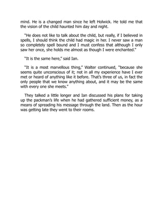 mind. He is a changed man since he left Holwick. He told me that
the vision of the child haunted him day and night.
“He does not like to talk about the child, but really, if I believed in
spells, I should think the child had magic in her. I never saw a man
so completely spell bound and I must confess that although I only
saw her once, she holds me almost as though I were enchanted.”
“It is the same here,” said Ian.
“It is a most marvellous thing,” Walter continued, “because she
seems quite unconscious of it; not in all my experience have I ever
met or heard of anything like it before. That’s three of us, in fact the
only people that we know anything about, and it may be the same
with every one she meets.”
They talked a little longer and Ian discussed his plans for taking
up the packman’s life when he had gathered sufficient money, as a
means of spreading his message through the land. Then as the hour
was getting late they went to their rooms.
 