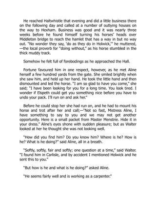 He reached Haltwhistle that evening and did a little business there
on the following day and called at a number of outlying houses on
the way to Hexham. Business was good and it was nearly three
weeks before he found himself turning his horses’ heads over
Middleton bridge to reach the hamlet that has a way in but no way
out. “No wonder they say, ‘do as they do in Holwick,’” he muttered,
—the local proverb for “doing without,” as his horse stumbled in the
thick muddy track.
Somehow he felt full of forebodings as he approached the Hall.
Fortune favoured him in one respect, however, as he met Aline
herself a few hundred yards from the gate. She smiled brightly when
she saw him, and held up her hand. He took the little hand and then
dismounted and led the horse. “I am so glad to have you come,” she
said; “I have been looking for you for a long time. You look tired. I
wonder if Elspeth could get you something nice before you have to
undo your pack. I’ll run on and ask her.”
Before he could stop her she had run on, and he had to mount his
horse and trot after her and call;—“Not so fast, Mistress Aline, I
have something to say to you and we may not get another
opportunity. Here is a small packet from Master Menstrie. Hide it in
your dress.” Aline’s eyes shone with sudden pleasure; but as Walter
looked at her he thought she was not looking well.
“How did you find him? Do you know him? Where is he? How is
he? What is he doing?” said Aline, all in a breath.
“Softly, softly, fair and softly; one question at a time,” said Walter.
“I found him in Carlisle, and by accident I mentioned Holwick and he
sent this to you.”
“But how is he and what is he doing?” asked Aline.
“He seems fairly well and is working as a carpenter.”
 
