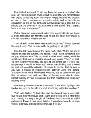 Aline looked surprised. “I did not know he was a carpenter,” she
said. Ian had not spoken much about his past life. She remembered
him saying something about working on hinges, but she had thought
of him in that connexion as a master artist, and so humble an
occupation to one of her birth and surroundings was a little bit of a
shock; but she checked it instantaneously and added, “But I expect
he is a very good carpenter.”
Walter Margrove was puzzled. Aline then apparently did not know
a great deal about Ian Menstrie and he did not know how much to
say and how much to leave unsaid.
“I am afraid I do not know very much about him,” Walter deemed
the safest reply; “but he seemed to be getting on all right.”
Aline too felt something of the same sort, while Walter thought it
best to change the subject, and added,—“But I have something else
for you, Mistress Aline.” He produced another small packet, which he
undid, and took out a beautiful carved ivory comb. “This,” he said,
“is from Andrew Woolridge. You can let the others see it if you like,
but perhaps it would be wiser not.” Walter was thinking that it would
be best not to call the attention of people to the fact that he was in
any way a means of communication between Aline and others.
“Andrew cannot write, like Master Menstrie, but he bade me tell you
that he wished you well and that he hoped some day to show
himself worthy of your forgiveness, but that meantime he would say
nothing more.”
Aline was quite overcome for a moment. “I am afraid I judged him
too harshly, and he has already sent something to Master Mowbray.”
“Yes,” said Walter, “I think the man has turned over a new leaf.
But we are near the house and I want also to give you a little thing
from myself; it is only a length of fine linen, but it may be as useful
as trinkets. I have it here in my holster. If you do not care to be seen
with it, I daresay old Elspeth will manage it for us.”
 
