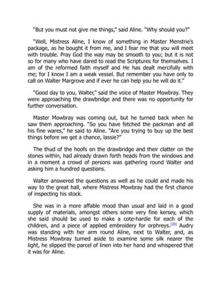 “But you must not give me things,” said Aline. “Why should you?”
“Well, Mistress Aline, I know of something in Master Menstrie’s
package, as he bought it from me, and I fear me that you will meet
with trouble. Pray God the way may be smooth to you; but it is not
so for many who have dared to read the Scriptures for themselves. I
am of the reformed faith myself and He has dealt mercifully with
me; for I know I am a weak vessel. But remember you have only to
call on Walter Margrove and if ever he can help you he will do it.”
“Good day to you, Walter,” said the voice of Master Mowbray. They
were approaching the drawbridge and there was no opportunity for
further conversation.
Master Mowbray was coming out, but he turned back when he
saw them approaching. “So you have fetched the packman and all
his fine wares,” he said to Aline. “Are you trying to buy up the best
things before we get a chance, lassie?”
The thud of the hoofs on the drawbridge and their clatter on the
stones within, had already drawn forth heads from the windows and
in a moment a crowd of persons was gathering round Walter and
asking him a hundred questions.
Walter answered the questions as well as he could and made his
way to the great hall, where Mistress Mowbray had the first chance
of inspecting his stock.
She was in a more affable mood than usual and laid in a good
supply of materials, amongst others some very fine kersey, which
she said should be used to make a cote-hardie for each of the
children, and a piece of applied embroidery for orphreys.[20]
Audry
was standing with her arm round Aline, next to Walter, and, as
Mistress Mowbray turned aside to examine some silk nearer the
light, he slipped the parcel of linen into her hand and whispered that
it was for Aline.
 