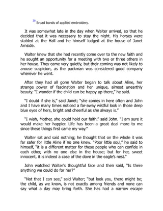 20
Broad bands of applied embroidery.
It was somewhat late in the day when Walter arrived, so that he
decided that it was necessary to stay the night. His horses were
stabled at the Hall and he himself lodged at the house of Janet
Arnside.
Walter knew that she had recently come over to the new faith and
he sought an opportunity for a meeting with two or three others in
her house. They came very quietly, but their coming was not likely to
arouse suspicion, as the packman was considered good company
wherever he went.
After they had all gone Walter began to talk about Aline, her
strange power of fascination and her unique, almost unearthly
beauty. “I wonder if the child can be happy up there,” he said.
“I doubt if she is,” said Janet; “she comes in here often and John
and I have many times noticed a far-away wistful look in those deep
blue eyes of hers, bright and cheerful as she always is.”
“I wish, Mother, she could hold our faith,” said John. “I am sure it
would make her happier. Life has been a great deal more to me
since these things first came my way.”
Walter sat and said nothing; he thought that on the whole it was
far safer for little Aline if no one knew. “Poor little soul,” he said to
himself, “it is a different matter for these people who can confide in
each other, with no one else in the house; but for her, sweet
innocent, it is indeed a case of the dove in the eagle’s nest.”
John watched Walter’s thoughtful face and then said, “Is there
anything we could do for her?”
“Not that I can see,” said Walter; “but look you, there might be;
the child, as we know, is not exactly among friends and none can
say what a day may bring forth. She has had a narrow escape
 
