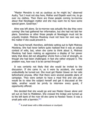 “Master Menstrie is not as cautious as he might be,” observed
Audry, “but I must not stay here, Mother and Elspeth want me, to go
over my clothes. Then there are those people coming to-morrow
about that Newbiggin matter and she may want me to have some
special gown. Good-bye.”
Aline was left alone. So to-morrow was actually the day they were
coming! She had gathered her information, but she had not laid her
plans. Somehow or other those people at Newbiggin must not be
unjustly treated. Mistress Mowbray must not have her own way in
the matter if she could prevent it.
She found herself, therefore, definitely setting out to fight Mistress
Mowbray. She had never before quite realised that it was an actual
contest of wills; but, when she came to think about it, Mistress
Mowbray had been making so aggressive a display of her power
lately that Aline did not altogether shrink from a trial of strength, as
though she had been challenged; in fact she rather enjoyed it. The
problem was, how was it to be carried through?
It was certainly not likely that she would be invited to the
discussion. If she came in, as it were by accident, she would
undoubtedly be turned out. She must get Master Gower on her side
beforehand anyway. After that there were several possible plans of
campaign. They were certain to have a meal first and one plan
would be to raise the subject herself and get it discussed at the
table, another would be privily to interview every guest, if
opportunity offered.
She decided that she would go and see Master Gower alone and
set out on foot to Middleton. She crossed the bridge and turned up
to the left bank of the river till she came to Pawlaw Tower. It was a
small pele with a barmkin.[21]
21
A small tower with a little enclosure or courtyard.
 
