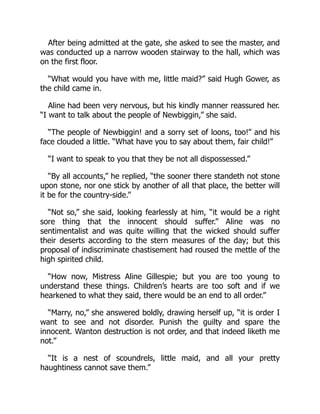 After being admitted at the gate, she asked to see the master, and
was conducted up a narrow wooden stairway to the hall, which was
on the first floor.
“What would you have with me, little maid?” said Hugh Gower, as
the child came in.
Aline had been very nervous, but his kindly manner reassured her.
“I want to talk about the people of Newbiggin,” she said.
“The people of Newbiggin! and a sorry set of loons, too!” and his
face clouded a little. “What have you to say about them, fair child!”
“I want to speak to you that they be not all dispossessed.”
“By all accounts,” he replied, “the sooner there standeth not stone
upon stone, nor one stick by another of all that place, the better will
it be for the country-side.”
“Not so,” she said, looking fearlessly at him, “it would be a right
sore thing that the innocent should suffer.” Aline was no
sentimentalist and was quite willing that the wicked should suffer
their deserts according to the stern measures of the day; but this
proposal of indiscriminate chastisement had roused the mettle of the
high spirited child.
“How now, Mistress Aline Gillespie; but you are too young to
understand these things. Children’s hearts are too soft and if we
hearkened to what they said, there would be an end to all order.”
“Marry, no,” she answered boldly, drawing herself up, “it is order I
want to see and not disorder. Punish the guilty and spare the
innocent. Wanton destruction is not order, and that indeed liketh me
not.”
“It is a nest of scoundrels, little maid, and all your pretty
haughtiness cannot save them.”
 