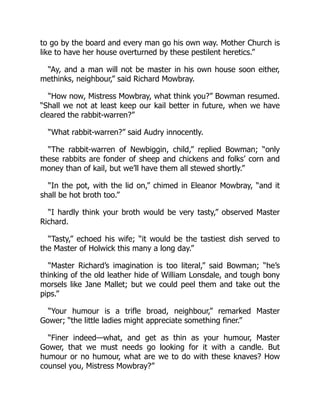 to go by the board and every man go his own way. Mother Church is
like to have her house overturned by these pestilent heretics.”
“Ay, and a man will not be master in his own house soon either,
methinks, neighbour,” said Richard Mowbray.
“How now, Mistress Mowbray, what think you?” Bowman resumed.
“Shall we not at least keep our kail better in future, when we have
cleared the rabbit-warren?”
“What rabbit-warren?” said Audry innocently.
“The rabbit-warren of Newbiggin, child,” replied Bowman; “only
these rabbits are fonder of sheep and chickens and folks’ corn and
money than of kail, but we’ll have them all stewed shortly.”
“In the pot, with the lid on,” chimed in Eleanor Mowbray, “and it
shall be hot broth too.”
“I hardly think your broth would be very tasty,” observed Master
Richard.
“Tasty,” echoed his wife; “it would be the tastiest dish served to
the Master of Holwick this many a long day.”
“Master Richard’s imagination is too literal,” said Bowman; “he’s
thinking of the old leather hide of William Lonsdale, and tough bony
morsels like Jane Mallet; but we could peel them and take out the
pips.”
“Your humour is a trifle broad, neighbour,” remarked Master
Gower; “the little ladies might appreciate something finer.”
“Finer indeed—what, and get as thin as your humour, Master
Gower, that we must needs go looking for it with a candle. But
humour or no humour, what are we to do with these knaves? How
counsel you, Mistress Mowbray?”
 