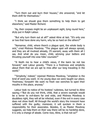 “Turn them out and burn their houses,” she answered, “and let
them shift for themselves.”
“I think we should give them something to help them to get
elsewhere,” said Master Richard.
“Ay, their corpses might be an unpleasant sight, lying round here,”
dryly put in Ralph Latour.
“But why turn them out at all?” asked Aline at last. “It’s only one
or two that have done any harm, why be so hard on the others?”
“Nonsense, child, where there’s a plague spot, the whole body is
sick,” cried Mistress Mowbray. “The plague spot will always spread,
and they are all involved already, I’ll warrant; away with them all I
say. And what do you mean, child, advising your betters and
thrusting yourself into wise folks’ counsels?”
“It liketh me to hear a child’s views, if the bairn be not too
forward,” said Latour gravely. “There is a freshness and simplicity
about them that we are apt to miss after our long travailing in the
world.”
“‘Simplicity,’ indeed,” rejoined Mistress Mowbray, “simpleton is the
kind of word you want. In my young days we were taught our place;
‘freshness,’ forsooth! We want no fresh raw wenches to open their
mouths in this place, anyway.”
Latour took no notice of his hostess’ rudeness, but turned to Aline
saying,—“But do you not think, child, that a severe example would
be a terror to evil-doers far and wide, and Mistress Mowbray is
doubtless right, they will all be infected, even if the evil in every case
does not show itself. All through the world’s story the innocent have
suffered with the guilty; moreover, it will quicken in them a
responsibility for their associates. Besides, if, as Master Mowbray
suggests, we help them on their way there will be no hardship done,
it is only a change of abode. Come now, Aline, is that not so?”
 