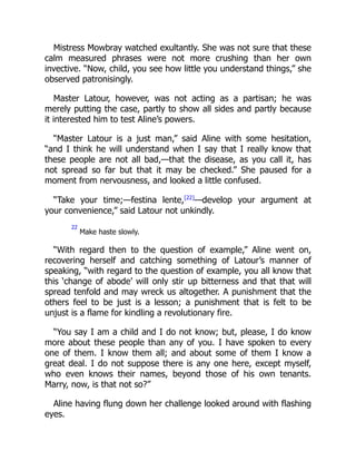 Mistress Mowbray watched exultantly. She was not sure that these
calm measured phrases were not more crushing than her own
invective. “Now, child, you see how little you understand things,” she
observed patronisingly.
Master Latour, however, was not acting as a partisan; he was
merely putting the case, partly to show all sides and partly because
it interested him to test Aline’s powers.
“Master Latour is a just man,” said Aline with some hesitation,
“and I think he will understand when I say that I really know that
these people are not all bad,—that the disease, as you call it, has
not spread so far but that it may be checked.” She paused for a
moment from nervousness, and looked a little confused.
“Take your time;—festina lente,[22]
—develop your argument at
your convenience,” said Latour not unkindly.
22
Make haste slowly.
“With regard then to the question of example,” Aline went on,
recovering herself and catching something of Latour’s manner of
speaking, “with regard to the question of example, you all know that
this ‘change of abode’ will only stir up bitterness and that that will
spread tenfold and may wreck us altogether. A punishment that the
others feel to be just is a lesson; a punishment that is felt to be
unjust is a flame for kindling a revolutionary fire.
“You say I am a child and I do not know; but, please, I do know
more about these people than any of you. I have spoken to every
one of them. I know them all; and about some of them I know a
great deal. I do not suppose there is any one here, except myself,
who even knows their names, beyond those of his own tenants.
Marry, now, is that not so?”
Aline having flung down her challenge looked around with flashing
eyes.
 