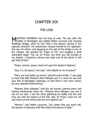 M
CHAPTER XIX
THE LOSS
ISTRESS MOWBRAY had not long to wait. The day after the
matter of Newbiggin was settled Father Laurence was crossing
Middleton Bridge, when he met “Moll o’ the graves” coming in the
opposite direction. He instinctively crossed himself at her approach.
She saw his action, and stopping on the side of the bridge in one of
the refuges, she pointed her finger at him and laughed a shrill
discordant laugh. “Ha, ha, Sir Priest, you think you will triumph in
my despite. I dreamed a dream last night and all the devils in hell
got hold of thee.”
“Peace, woman, peace, brawl not upon the Queen’s highway.”
“Nay, it is not peace,” she said; “who talketh to me of peace?”
“Mary, you had better go home,” said the priest kindly. “I was glad
to hear that little Mistress Aline Gillespie put in a word for you and
your folk at Newbiggin yesterday, so that there is the more reason
for your peaceful homecoming.”
“Mistress Aline Gillespie,” said the old woman calming down and
looking mysteriously about her. “Mistress Aline Gillespie, nay, she is
not on our side. I see the hosts gathering for battle and she and
thou are with the legions of the lost. Nay, Sir Priest, mock me not
and mock not the forces that are over against you.”
“Woman,” said Father Laurence, “you speak that you know not,
the powers of darkness shall flee before the powers of light.”
 
