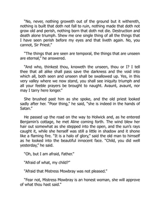 “No, never, nothing groweth out of the ground but it withereth,
nothing is built that doth not fall to ruin, nothing made that doth not
grow old and perish, nothing born that doth not die. Destruction and
death alone triumph. Shew me one single thing of all the things that
I have seen perish before my eyes and that liveth again. No, you
cannot, Sir Priest.”
“The things that are seen are temporal, the things that are unseen
are eternal,” he answered.
“And who, thinkest thou, knoweth the unseen, thou or I? I tell
thee that all alike shall pass save the darkness and the void into
which all, both seen and unseen shall be swallowed up. Yes, in this
very valley where we now stand, you shall see iniquity triumph and
all your feeble prayers be brought to naught. Avaunt, avaunt, nor
may I tarry here longer.”
She brushed past him as she spoke, and the old priest looked
sadly after her. “Poor thing,” he said, “she is indeed in the hands of
Satan.”
He passed up the road on the way to Holwick and, as he entered
Benjamin’s cottage, he met Aline coming forth. The wind blew her
hair out somewhat as she stepped into the open, and the sun’s rays
caught it, while she herself was still a little in shadow and it shone
like a flaming fire. “It is a halo of glory,” said the old man to himself
as he looked into the beautiful innocent face. “Child, you did well
yesterday,” he said.
“Oh, but I am afraid, Father.”
“Afraid of what, my child?”
“Afraid that Mistress Mowbray was not pleased.”
“Fear not, Mistress Mowbray is an honest woman, she will approve
of what thou hast said.”
 
