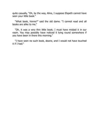 quite casually, “Oh, by the way, Aline, I suppose Elspeth cannot have
seen your little book.”
“What book, hinnie?” said the old dame. “I cannot read and all
books are alike to me.”
“Oh, it was a very thin little book; I must have mislaid it in our
room. You may possibly have noticed it lying round somewhere if
you have been in there this morning.”
“I have seen no such book, dearie, and I would not have touched
it if I had.”
 