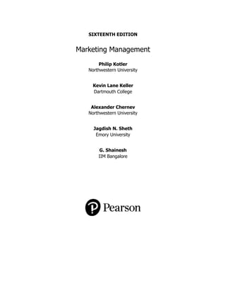 SIXTEENTH EDITION
Marketing Management
Philip Kotler
Northwestern University
Kevin Lane Keller
Dartmouth College
Alexander Chernev
Northwestern University
Jagdish N. Sheth
Emory University
G. Shainesh
IIM Bangalore
 