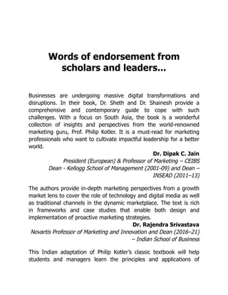 Words of endorsement from
scholars and leaders...
Businesses are undergoing massive digital transformations and
disruptions. In their book, Dr. Sheth and Dr. Shainesh provide a
comprehensive and contemporary guide to cope with such
challenges. With a focus on South Asia, the book is a wonderful
collection of insights and perspectives from the world-renowned
marketing guru, Prof. Philip Kotler. It is a must-read for marketing
professionals who want to cultivate impactful leadership for a better
world.
Dr. Dipak C. Jain
President (European) & Professor of Marketing – CEIBS
Dean - Kellogg School of Management (2001-09) and Dean –
INSEAD (2011–13)
The authors provide in-depth marketing perspectives from a growth
market lens to cover the role of technology and digital media as well
as traditional channels in the dynamic marketplace. The text is rich
in frameworks and case studies that enable both design and
implementation of proactive marketing strategies.
Dr. Rajendra Srivastava
Novartis Professor of Marketing and Innovation and Dean (2016–21)
– Indian School of Business
This Indian adaptation of Philip Kotler’s classic textbook will help
students and managers learn the principles and applications of
 