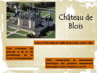 Château de
Blois
Loir-et-Cher dans la vallée de la Loire, centre ville
Lieu évocateur du
pouvoir et de la vie
quotidienne de la
Cour à la Renaissance
1845, restauration de monuments
historiques des premiers monuments
historiques à être restauré et servit
 