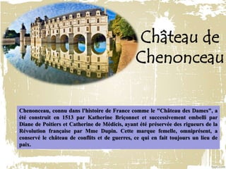 Château de
Chenonceau
Chenonceau, connu dans l'histoire de France comme le "Château des Dames", a
été construit en 1513 par Katherine Briçonnet et successivement embelli par
Diane de Poitiers et Catherine de Médicis, ayant été préservée des rigueurs de la
Révolution française par Mme Dupin. Cette marque femelle, omniprésent, a
conservé le château de conflits et de guerres, ce qui en fait toujours un lieu de
paix.