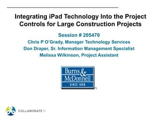 Integrating iPad Technology Into the Project
Controls for Large Construction Projects
Session # 205470
Chris P O’Grady, Manager Technology Services
Don Draper, Sr. Information Management Specialist
Melissa Wilkinson, Project Assistant
 