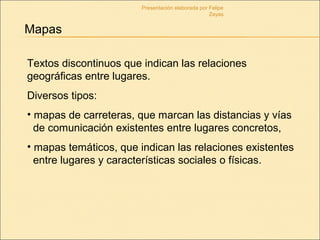 Mapas
Textos discontinuos que indican las relaciones
geográficas entre lugares.
Diversos tipos:
• mapas de carreteras, que marcan las distancias y vías
de comunicación existentes entre lugares concretos,
• mapas temáticos, que indican las relaciones existentes
entre lugares y características sociales o físicas.
Presentación elaborada por Felipe
Zayas
 