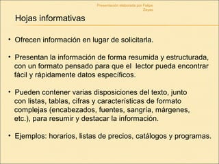• Ofrecen información en lugar de solicitarla.
• Presentan la información de forma resumida y estructurada,
con un formato pensado para que el lector pueda encontrar
fácil y rápidamente datos específicos.
• Pueden contener varias disposiciones del texto, junto
con listas, tablas, cifras y características de formato
complejas (encabezados, fuentes, sangría, márgenes,
etc.), para resumir y destacar la información.
• Ejemplos: horarios, listas de precios, catálogos y programas.
Hojas informativas
Presentación elaborada por Felipe
Zayas
 