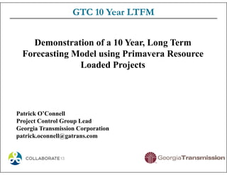 GTC 10 Year LTFM
Demonstration of a 10 Year, Long Term
Forecasting Model using Primavera Resource
Loaded Projects
Patrick O’Connell
Project Control Group Lead
Georgia Transmission Corporation
patrick.oconnell@gatrans.com
 