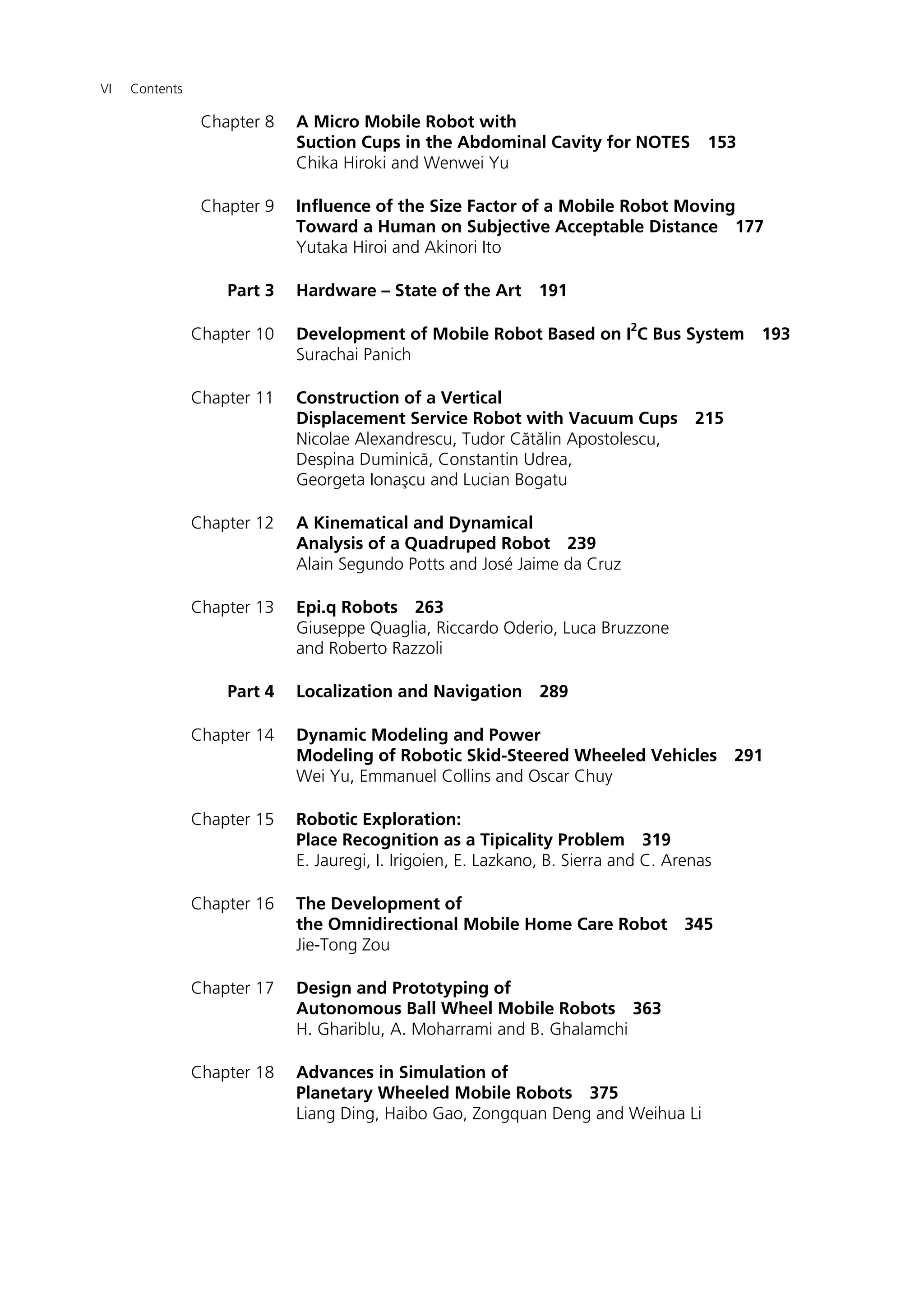 VI Contents
Chapter 8 A Micro Mobile Robot with
Suction Cups in the Abdominal Cavity for NOTES 153
Chika Hiroki and Wenwei Yu
Chapter 9 Influence of the Size Factor of a Mobile Robot Moving
Toward a Human on Subjective Acceptable Distance 177
Yutaka Hiroi and Akinori Ito
Part 3 Hardware – State of the Art 191
Chapter 10 Development of Mobile Robot Based on I
2
C Bus System 193
Surachai Panich
Chapter 11 Construction of a Vertical
Displacement Service Robot with Vacuum Cups 215
Nicolae Alexandrescu, Tudor Cătălin Apostolescu,
Despina Duminică, Constantin Udrea,
Georgeta Ionaşcu and Lucian Bogatu
Chapter 12 A Kinematical and Dynamical
Analysis of a Quadruped Robot 239
Alain Segundo Potts and José Jaime da Cruz
Chapter 13 Epi.q Robots 263
Giuseppe Quaglia, Riccardo Oderio, Luca Bruzzone
and Roberto Razzoli
Part 4 Localization and Navigation 289
Chapter 14 Dynamic Modeling and Power
Modeling of Robotic Skid-Steered Wheeled Vehicles 291
Wei Yu, Emmanuel Collins and Oscar Chuy
Chapter 15 Robotic Exploration:
Place Recognition as a Tipicality Problem 319
E. Jauregi, I. Irigoien, E. Lazkano, B. Sierra and C. Arenas
Chapter 16 The Development of
the Omnidirectional Mobile Home Care Robot 345
Jie-Tong Zou
Chapter 17 Design and Prototyping of
Autonomous Ball Wheel Mobile Robots 363
H. Ghariblu, A. Moharrami and B. Ghalamchi
Chapter 18 Advances in Simulation of
Planetary Wheeled Mobile Robots 375
Liang Ding, Haibo Gao, Zongquan Deng and Weihua Li
 
