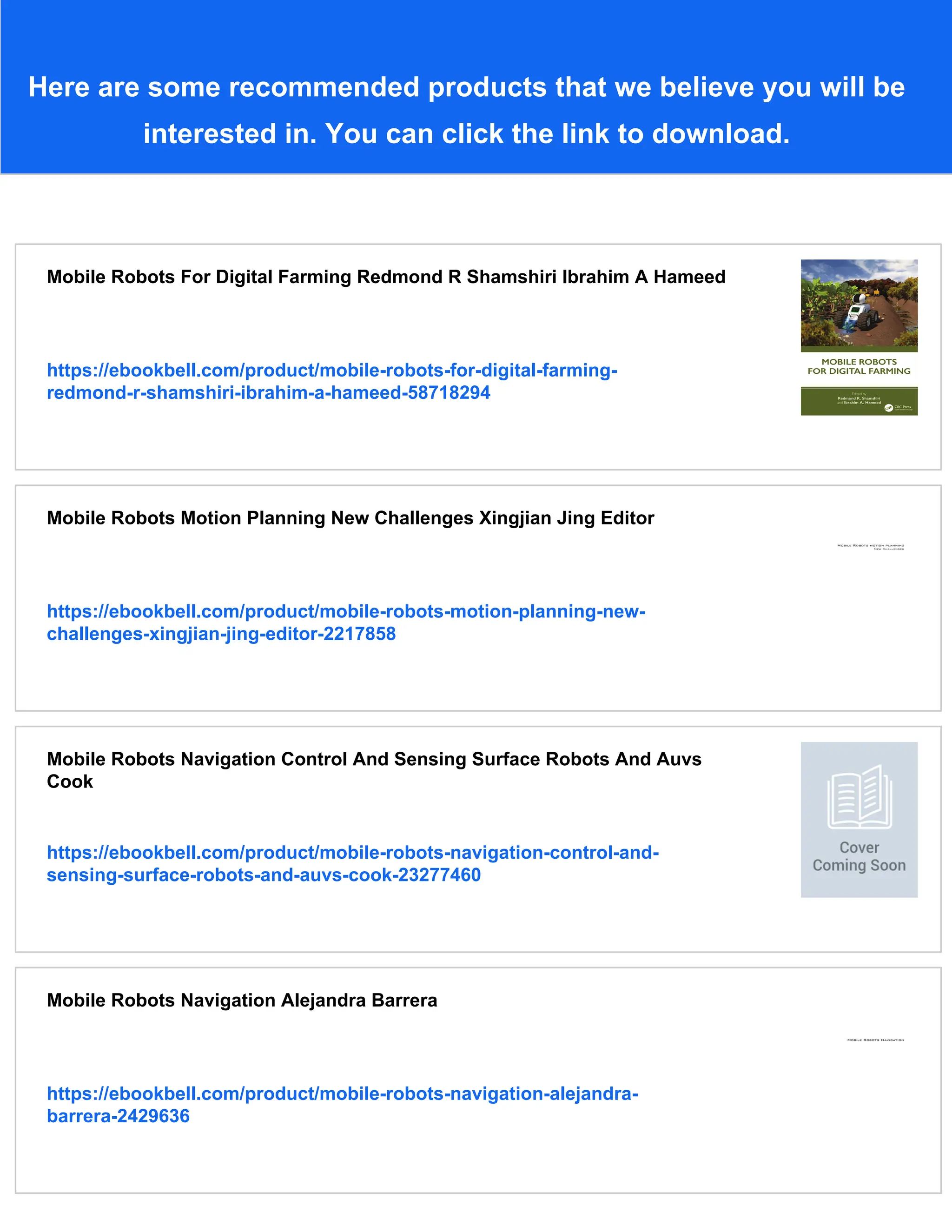 Here are some recommended products that we believe you will be
interested in. You can click the link to download.
Mobile Robots For Digital Farming Redmond R Shamshiri Ibrahim A Hameed
https://ebookbell.com/product/mobile-robots-for-digital-farming-
redmond-r-shamshiri-ibrahim-a-hameed-58718294
Mobile Robots Motion Planning New Challenges Xingjian Jing Editor
https://ebookbell.com/product/mobile-robots-motion-planning-new-
challenges-xingjian-jing-editor-2217858
Mobile Robots Navigation Control And Sensing Surface Robots And Auvs
Cook
https://ebookbell.com/product/mobile-robots-navigation-control-and-
sensing-surface-robots-and-auvs-cook-23277460
Mobile Robots Navigation Alejandra Barrera
https://ebookbell.com/product/mobile-robots-navigation-alejandra-
barrera-2429636
 