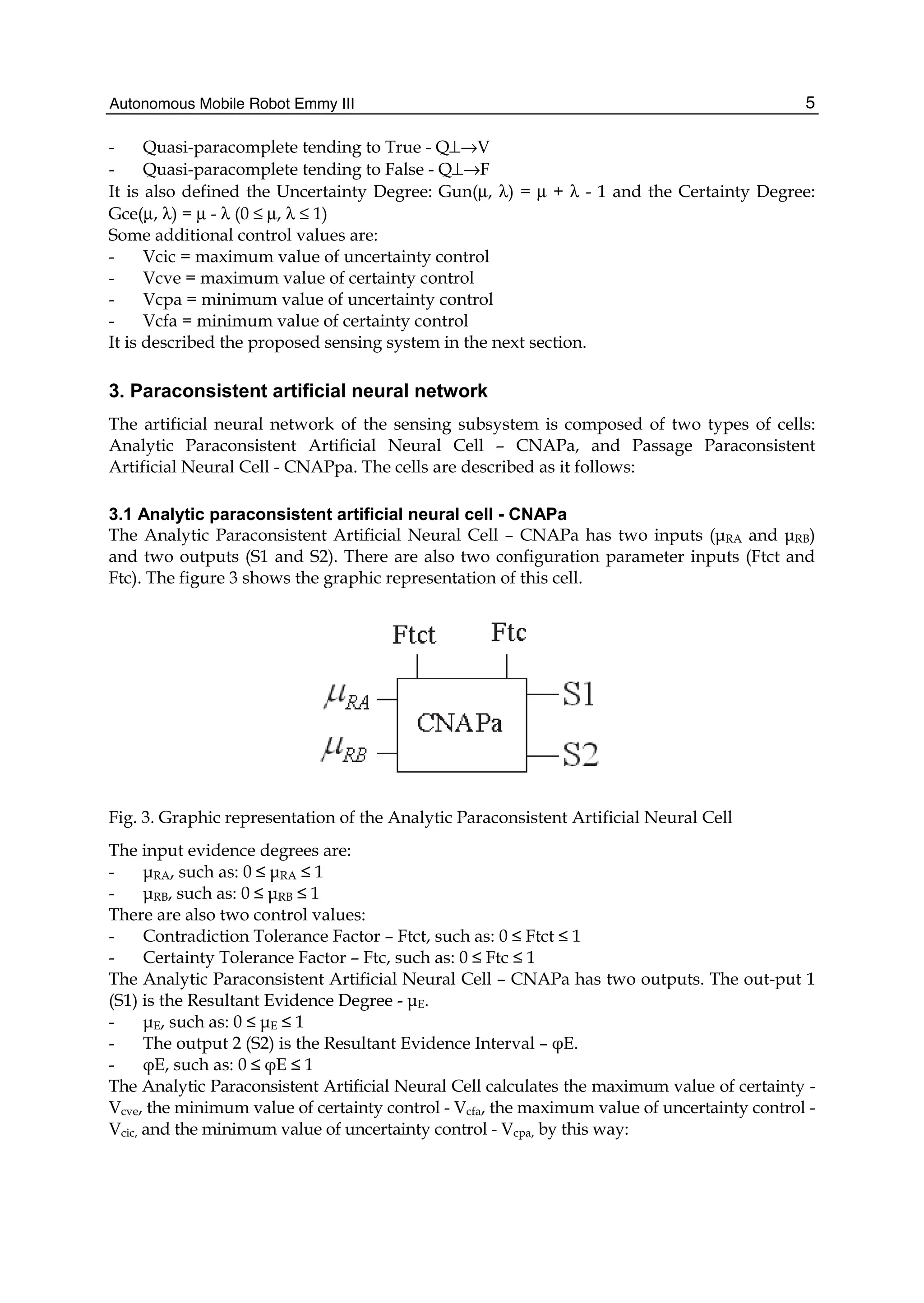 Autonomous Mobile Robot Emmy III 5
- Quasi-paracomplete tending to True - Q⊥→V
- Quasi-paracomplete tending to False - Q⊥→F
It is also defined the Uncertainty Degree: Gun(μ, λ) = μ + λ - 1 and the Certainty Degree:
Gce(μ, λ) = μ - λ (0 ≤ μ, λ ≤ 1)
Some additional control values are:
- Vcic = maximum value of uncertainty control
- Vcve = maximum value of certainty control
- Vcpa = minimum value of uncertainty control
- Vcfa = minimum value of certainty control
It is described the proposed sensing system in the next section.
3. Paraconsistent artificial neural network
The artificial neural network of the sensing subsystem is composed of two types of cells:
Analytic Paraconsistent Artificial Neural Cell – CNAPa, and Passage Paraconsistent
Artificial Neural Cell - CNAPpa. The cells are described as it follows:
3.1 Analytic paraconsistent artificial neural cell - CNAPa
The Analytic Paraconsistent Artificial Neural Cell – CNAPa has two inputs (μRA and μRB)
and two outputs (S1 and S2). There are also two configuration parameter inputs (Ftct and
Ftc). The figure 3 shows the graphic representation of this cell.
Fig. 3. Graphic representation of the Analytic Paraconsistent Artificial Neural Cell
The input evidence degrees are:
- μRA, such as: 0 ≤ μRA ≤ 1
- μRB, such as: 0 ≤ μRB ≤ 1
There are also two control values:
- Contradiction Tolerance Factor – Ftct, such as: 0 ≤ Ftct ≤ 1
- Certainty Tolerance Factor – Ftc, such as: 0 ≤ Ftc ≤ 1
The Analytic Paraconsistent Artificial Neural Cell – CNAPa has two outputs. The out-put 1
(S1) is the Resultant Evidence Degree - μE.
- μE, such as: 0 ≤ μE ≤ 1
- The output 2 (S2) is the Resultant Evidence Interval – φE.
- φE, such as: 0 ≤ φE ≤ 1
The Analytic Paraconsistent Artificial Neural Cell calculates the maximum value of certainty -
Vcve, the minimum value of certainty control - Vcfa, the maximum value of uncertainty control -
Vcic, and the minimum value of uncertainty control - Vcpa, by this way:
 